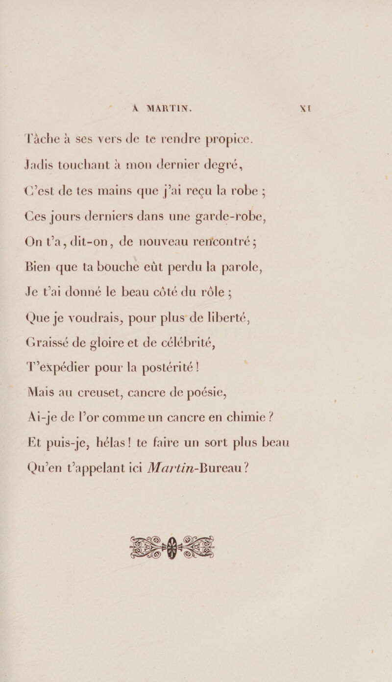 Tâclie à ses vers de te rendre [)ro[)iec. Jadis touchant à mon dernier degi’é, (Vcst de tes mains que j’ai reçu la robe ; Ces jours derniers dans une garde-robe, On t’a, dit-on, de nouveau rencontré; Bien que ta bouche eût perdu la parole, Je t’ai donné le beau côté du rôle ; Que je voudrais, pour plus de liberté, Graissé de gloire et de célébrité, 'V’expédier pour la postérité! Mais au creuset, cancre de poésie, Ai-je de l’or comme un cancre en chimie ? Et puis-je, hélas! te faire un sort plus beau Qu’en t’appelant ici il/<7/’to-Bureau ?