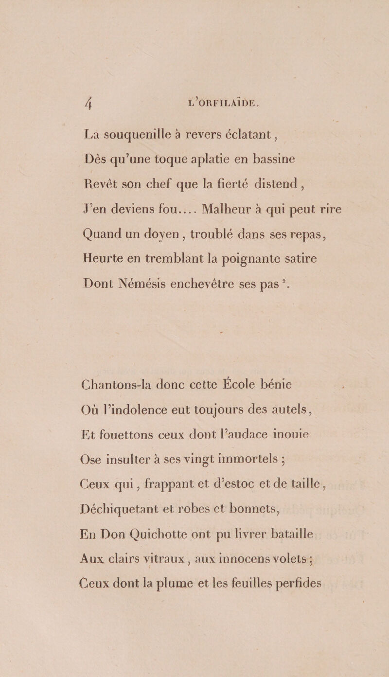 La souquenille à revers éclataDt ^ Dés qu’une toque aplatie en bassine Pievét son chef que la fierté distend , J’en deviens fou.... Malheur à qui peut rire Quand un doyen , troublé dans ses repas, Heurte en tremblant la poignante satire Dont Némésis enchevêtre ses pas\ Chantons-la donc cette École bénie Où l’indolence eut toujours des autels, Et fouettons ceux dont l’audace inouie Ose insulter à ses vingt immortels ; Ceux qui, frappant et d’estoc et de taille, Déchiquetant et robes et bonnets, En Don Quichotte ont pu livrer bataille Aux clairs vitraux, aux innocens volets ; Ceux dont la plume et les feuilles perfides