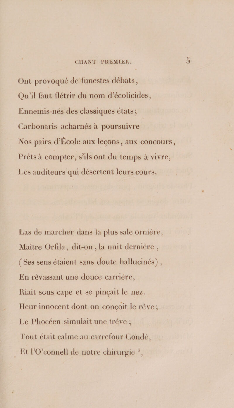 Ont provoqué de funestes débats, Qu’il faut flétrir du nom d’écolicides, Ennemis-nés des classiques états; Carbonaris acharnés à poursuivre Nos pairs d’École aux leçons, aux concours, Prêts à compter, s’ils ont du temps à vivre, Les auditeurs qui désertent leurs cours. Las de marcher dans la plus sale ornière, Maître Orfila, dit-on, la nuit dernière , (Ses sens étaient sans doute hallucinés) , En rêvassant une douce carrière, Riait sous cape et se pinçait le nez. Heur innocent dont on conçoit le rêve ; Le Phocéen simulait une trêve ; Tout était calme au carrefour Gondé, Et l’O’connell de notre chirurgie
