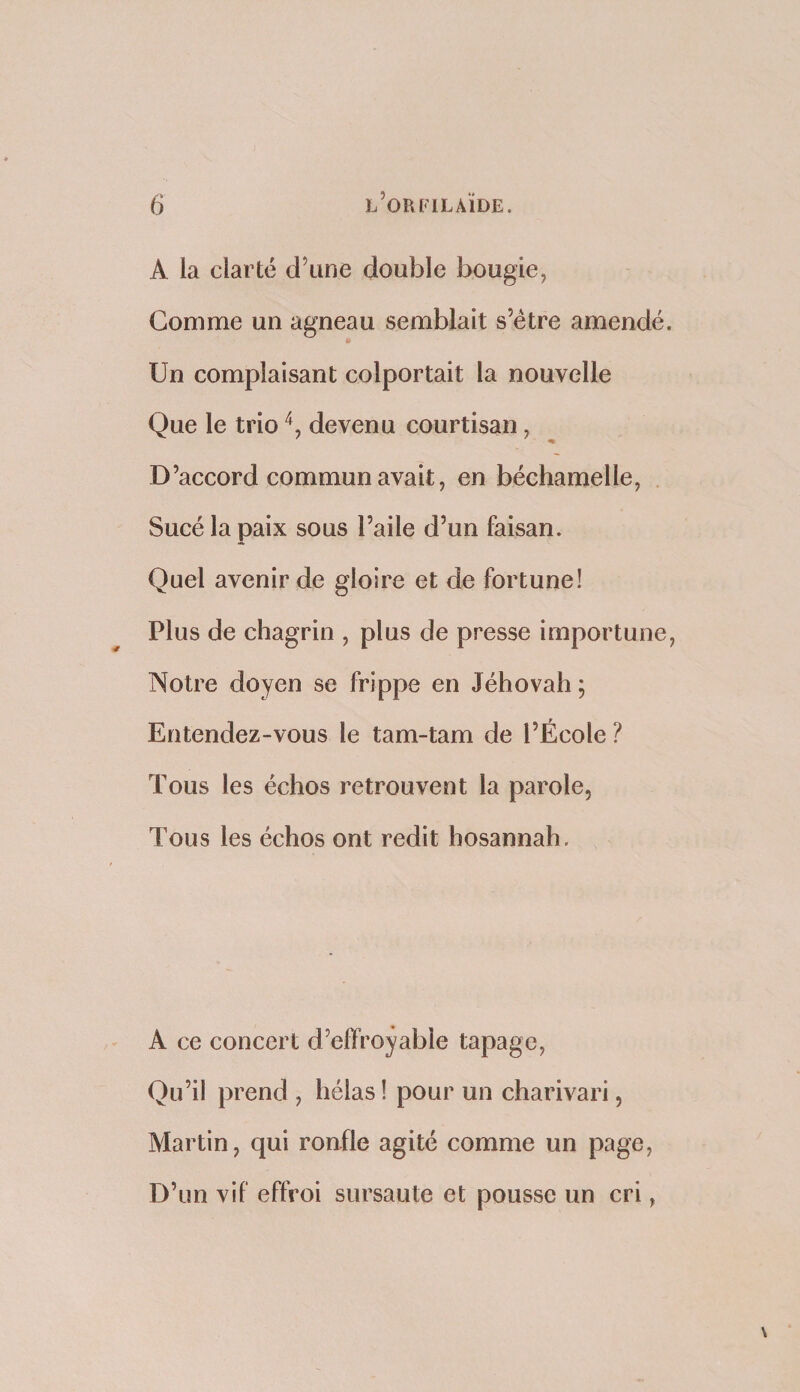 A la clarté d’une double bougie, Gomme un agneau semblait s’étre amendé. Un complaisant colportait la nouvelle Que le trio devenu courtisan, D’accord commun avait, en béchamelle. Sucé la paix sous l’aile d’un faisan. Quel avenir de gloire et de fortune! Plus de chagrin , plus de presse importune. Notre doyen se frippe en Jéhovah ; Entendez-vous le tam-tam de l’École ? Tous les échos retrouvent la parole, Tous les échos ont redit hosannah. A ce concert d’effroyable tapage, Qu’il prend , hélas ! pour un charivari, Martin, qui ronfle agité comme un page. D’un vif effroi sursaute et pousse un cri,