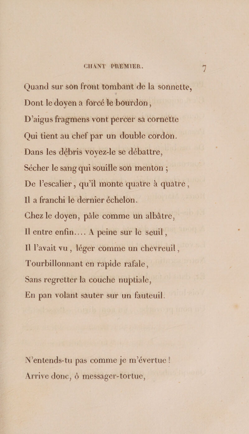 Quand sur son front tombant de la sonnette, Dont le doyen a forcé le bourdon, D’aigus fragmens vont percer sa cornette Qui tient au chef par un double cordon. Dans les débris voyez-le se débattre, Sécher le sang qui souille son menton ; De l’escalier, qu’il monte quatre à quatre, Il a franchi le dernier échelon. Chez le doyen, pâle comme un albâtre, Il entre enfin.... A peine sur le seuil, Il l’avait vu , léger comme un chevreuil, Tourbillonnant en rapide rafale, Sans regretter la couche nuptiale, En pan volant sauter sur un fauteuil. N’entends-tu pas comme je m’évertue ! Arrive donc, ô messager-tortue,