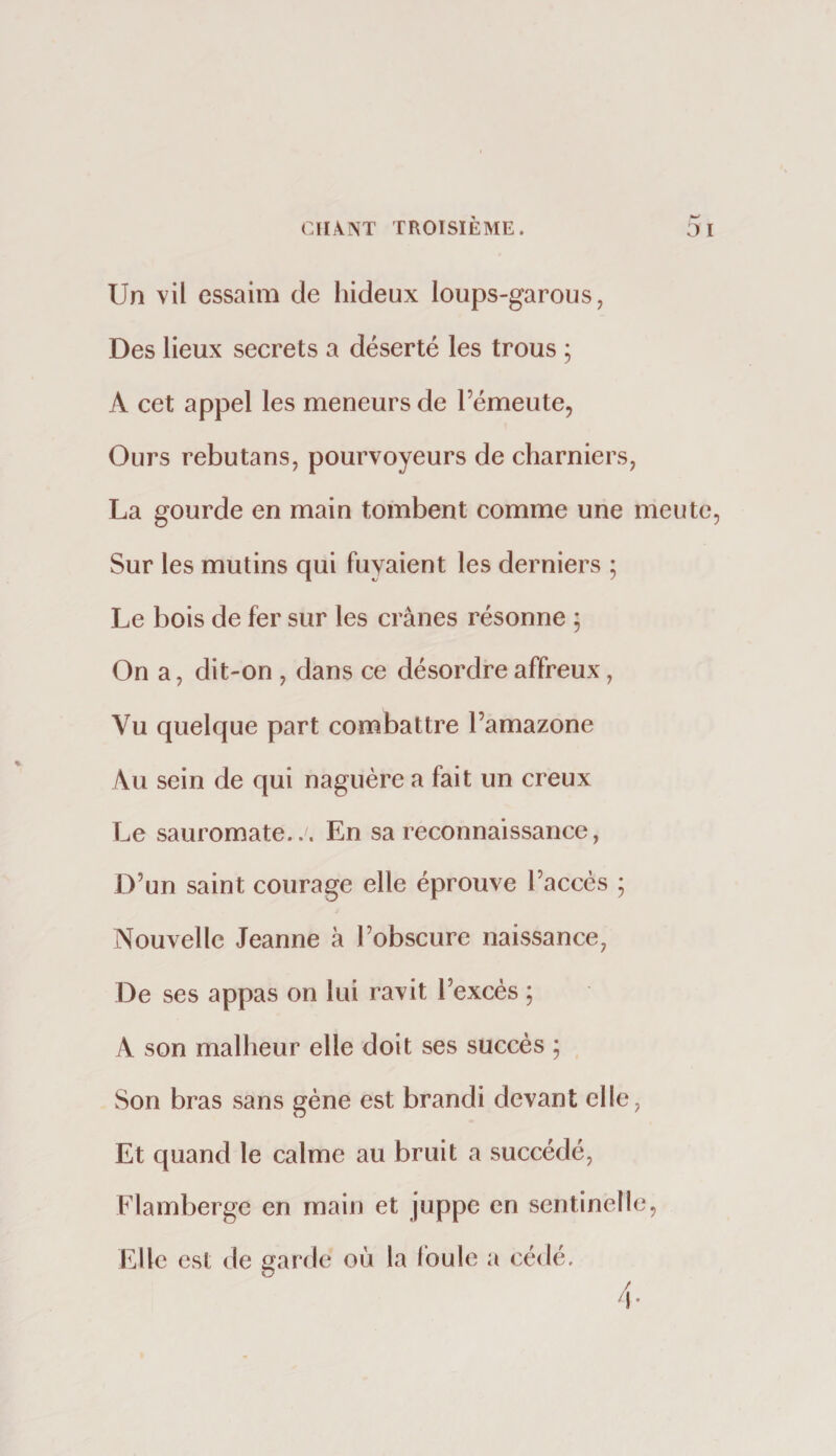 Un vil essaim de hideux loups-garous, Des lieux secrets a déserté les trous ; A cet appel les meneurs de l’émeute. Ours rebutans, pourvoyeurs de charniers, La gourde en main tombent comme une meute Sur les mutins qui fuyaient les derniers ; Le bois de fer sur les crânes résonne ; On a, dit-on , dans ce désordre affreux, Vu quelque part combattre l’amazone Au sein de qui naguère a fait un creux Le sauromate... En sa reconnaissance, D’un saint courage elle éprouve l’accès ; Nouvelle Jeanne à l’obscure naissance, De ses appas on lui ravit l’excès ; A son malheur elle doit ses succès ; Son bras sans gène est brandi devant elle. Et quand le calme au bruit a succédé, Flamberge en main et Juppé en sentinelle, Elle est de garde où la foule a cédé.