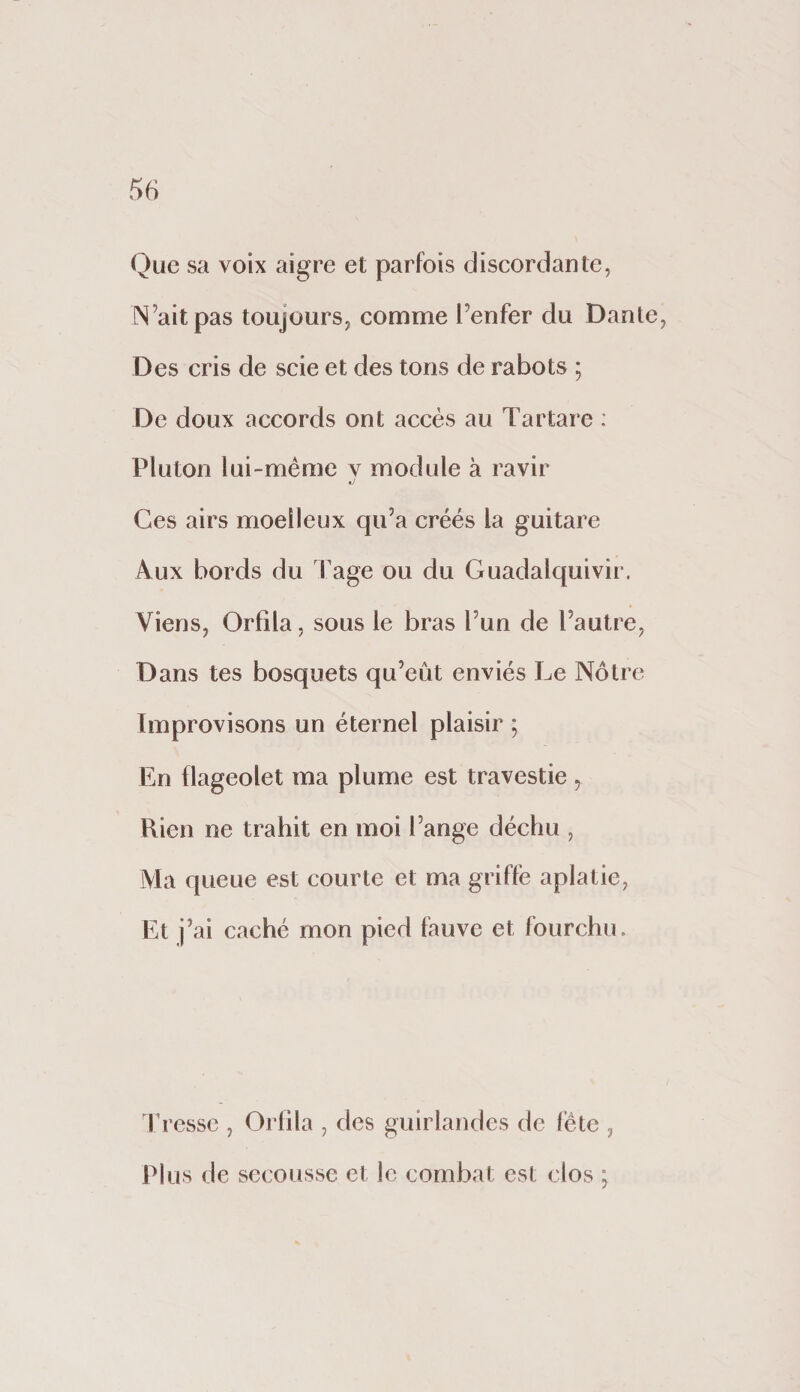 Que sa voix aigre et parfois discordante, N’aitpas toujours, comme l’enfer du Dante, Des cris de scie et des tons de rabots ; De doux accords ont accès au Tartare : Pluton lui-méme v module à ravir d Ces airs moelleux qu’a créés la guitare Aux bords du Tage ou du Guadalquivir. Viens, Orfila, sous le bras l’un de l’autre, Dans tes bosquets qu’eût enviés Le Nôtre Improvisons un éternel plaisir ; En flageolet ma plume est travestie, Rien ne trahit en moi l’ange déchu , Ala queue est courte et ma griffe aplatie, Et j’ai caché mon pied fauve et fourchu. fresse , Orlila , des guirlandes de fête , Plus de secousse el le combat est clos ;