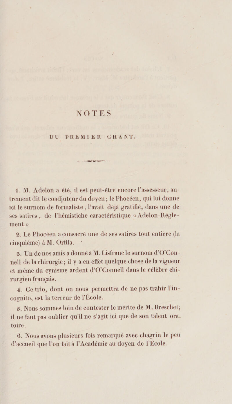 DU PREMIER CHANT. 1. M. Adelon a été, il est peut-être encore Tassesseiir, au¬ trement dit le coadjuteur du doyen ; le Phocéen, qui lui donne ici le surnom de formaliste, Tavait déjà gratifié, dans une de ses satires , de l’hémistiche caractéristique « Adelon-Régle- ment.» 2. Le Phocéen a consacré une de ses satires tout entière (la cinquième) à M. Orfila. 3. Un de nos amis a donné à M. Lisfranc le surnom d’O’Con- nell de la chirurgie ; il y a en effet quelque chose de la vigueur et même du cynisme ardent d’O’Connell dans le célébré chi¬ rurgien français. 4. Ce trio, dont on nous permettra de ne pas trahir l’in¬ cognito, est la terreur de TÉcole. 5. Nous sommes loin de contester le mérite de M. Breschet; il ne faut pas oublier qu’il ne s’agit ici que de son talent ora¬ toire. 6. Nous avons plusieurs fois remarqué avec chagrin le peu d’accueil que l’on fait à l’Académie au doyen de l’École.