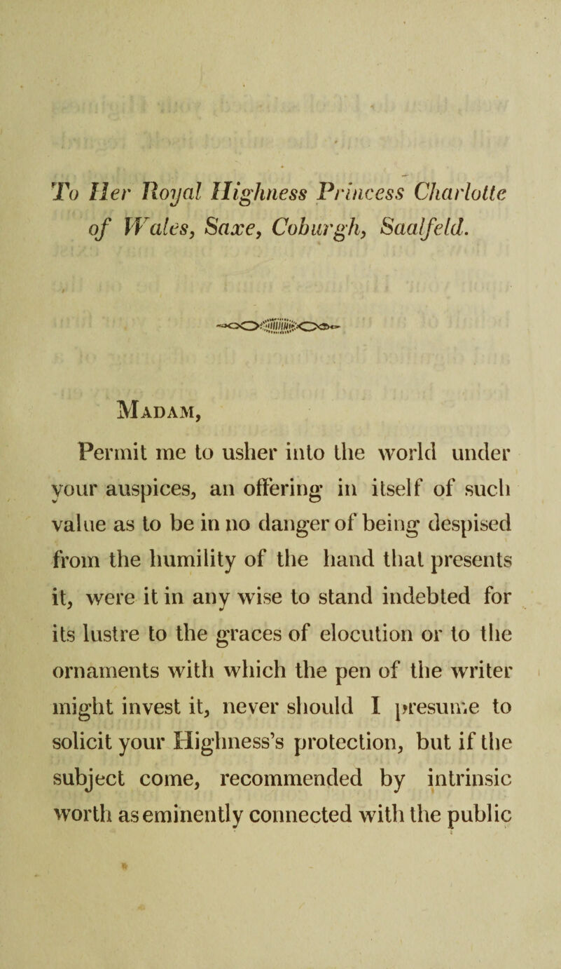 To Her Royal Highness Princess Charlotte of \Vales, Saxe, Coburgh, Saalfeld. Madam, Permit me to usher into the world under your auspices, an offering* in itself of such value as to be in no danger of being despised from the humility of the hand that presents it, were it in any wise to stand indebted for its lustre to the graces of elocution or to the ornaments with which the pen of the writer might invest it, never should I presume to solicit your Highness’s protection, but if the subject come, recommended by intrinsic worth as eminently connected with the public