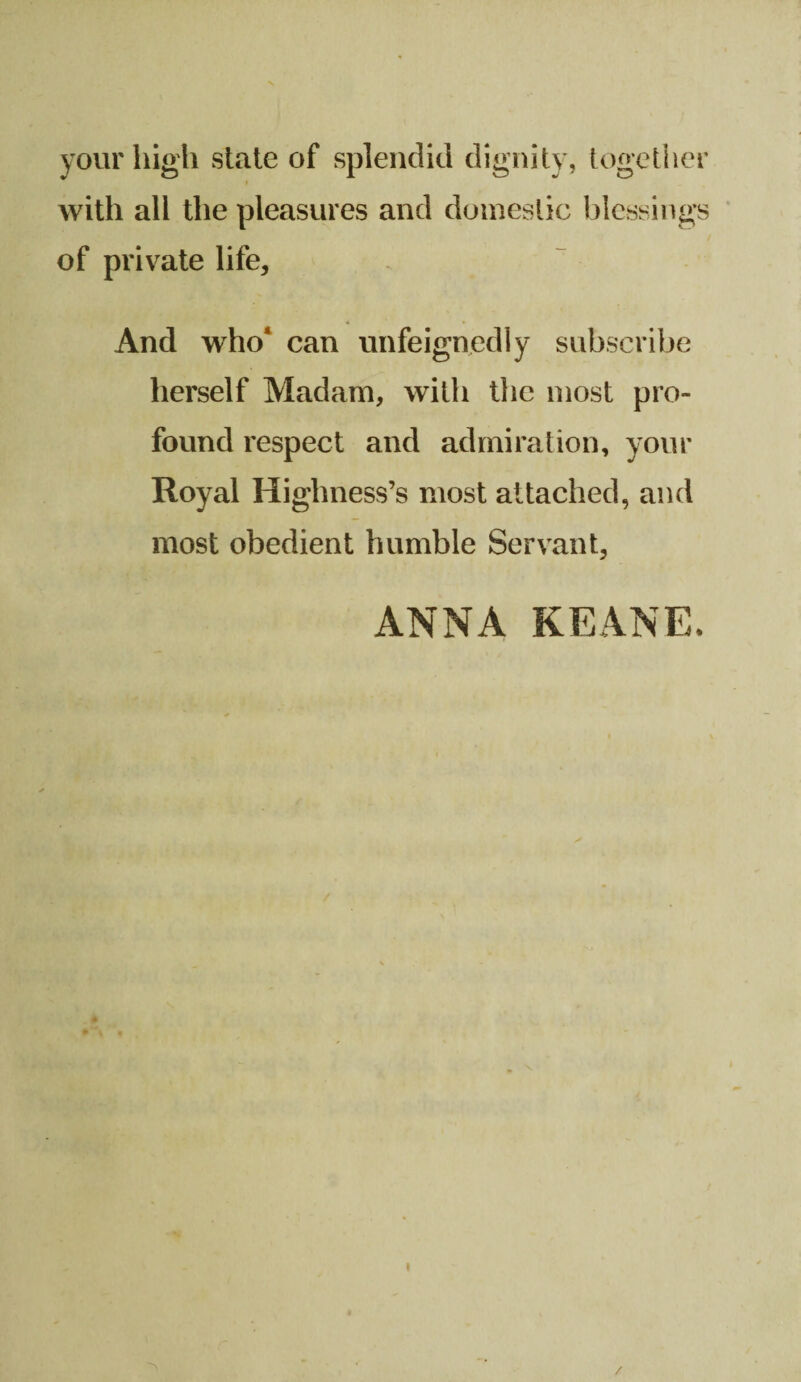 your high state of splendid dignity, together with all the pleasures and domestic blessings of private life. And who* can unfeignedly subscribe herself Madam, with the most pro¬ found respect and admiration, your Royal Highness’s most attached, and most obedient humble Servant, ANNA KEANE. i /