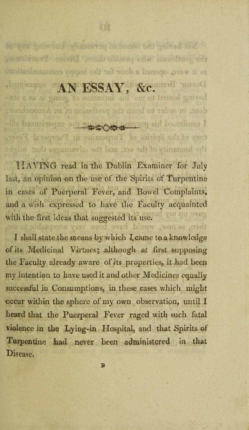 AN ESSAY, &c, -- • i i* ' \ - | i j ’ X J. ■' *\ . < ’! ' ' ‘ • ‘ J  ' ? I 1 MAVING read in tlie Dublin Examiner for July last, an opinion on tire use of the Spirits of Turpentine in cases of Puerperal Fever, and Bowel Complaints, and a wish expressed to have the Faculty acquainted •£ f- • r 1 r fY , . i . .*# ty yt r> v» (* c t' €%S » with the first ideas that suggested its use. OO . :;:Uj4 ;x*' v vo 3Vi -i I shall state the means by which 3,came to a knowledge of its Medicinal Virtues ; although at first supposing the Faculty already aware of its properties, it had been my intention to have used it and other Medicines equally successful in Consumptions, in these cases which might occur within the sphere of my own observation, until I heard that the Puerperal Fever raged with such fatal violence in the Lying-in Hospital, and that Spirits of Turpentine had never been administered in that Disease. B