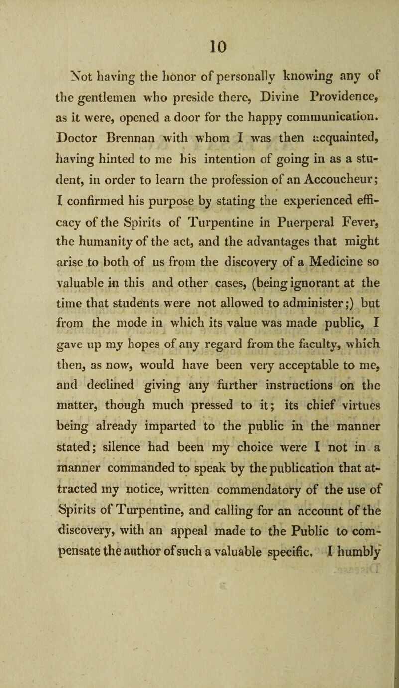 10 Not having the honor of personally knowing any of the gentlemen who preside there, Divine Providence, as it were, opened a door for the happy communication. Doctor Brennan with whom I was then acquainted, having hinted to me his intention of going in as a stu¬ dent, in order to learn the profession of an Accoucheur; t • I confirmed his purpose by stating the experienced effi¬ cacy of the Spirits of Turpentine in Puerperal Fever, the humanity of the act, and the advantages that might arise to both of us from the discovery of a Medicine so valuable in this and other cases, (being ignorant at the time that students were not allowed to administer;) but from the mode in which its value was made public, I gave up my hopes of any regard from the faculty, which then, as now, would have been very acceptable to me, and declined giving any further instructions on the matter, though much pressed to it; its chief virtues being already imparted to the public in the manner stated; silence had been my choice were I not in a manner commanded to speak by the publication that at¬ tracted my notice, written commendatory of the use of Spirits of Turpentine, and calling for an account of the discovery, with an appeal made to the Public to com¬