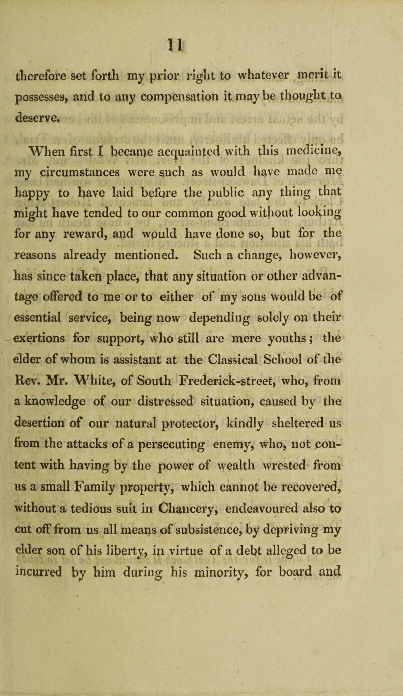 therefore set forth my prior right to whatever merit it possesses, and to any compensation it may be thought to deserve. When first I became acquainted with this medicine, my circumstances were such as would have made me happy to have laid before the public any thing that might have tended to our common good without looking for any reward, and would have done so, but for the reasons already mentioned. Such a change, however, has since taken place, that any situation or other advan¬ tage offered to me or to either of my sons would be of essential service, being now depending solely on their exertions for support, who still are mere youths; the elder of whom is assistant at the Classical School of the Rev. Mr. White, of South Frederick-street, who, from a knowledge of our distressed situation, caused by the desertion of our natural protector, kindly sheltered us from the attacks of a persecuting enemy, who, not con¬ tent with having by the power of wealth wrested from us a small Family property, which cannot be recovered, without a tedious suit in Chancery, endeavoured also to cut off from us all means of subsistence, by depriving my elder son of his liberty, in virtue of a debt alleged to be incurred by him during his minority, for board and