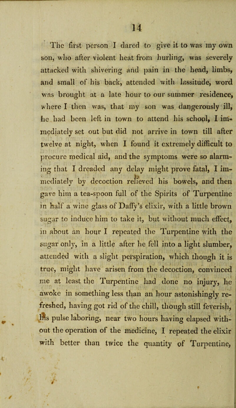 The first person I dared to give it to was my own son, who after violent heat from hurling, was severely attacked with shivering and pain in the head, limbs, and small of his back, attended with lassitude, word was brought at a late hour to our summer residence, where I then was, that my son was dangerously ill, lie had been left in town to attend his school, I im¬ mediately set out but did not arrive in town till after twelve at night, when I found it extremely difficult to procure medical aid, and the symptoms were so alarm¬ ing that I dreaded any delay might prove fatal, I im¬ mediately by decoction relieved his bowels, and then gave him a tea-spoon full of the Spirits of Turpentine in half a wine glass of Daffy’s elixir, with a little brown sugar to induce him to take it, but without much effect, in about an hour I repeated the Turpentine with the sugar only, in a little after he fell into a light slumber, attended with a slight perspiration, which though it is true, might have arisen from the decoction, convinced me at least the Turpentine had done no injury, he awoke in something less than an hour astonishingly re¬ freshed, having got rid of the chill, though still feverish, ®s pulse laboring, near two hours having elapsed with¬ out the operation of the medicine, I repeated the elixir with better than twice the quantity of Turpentine, ■i