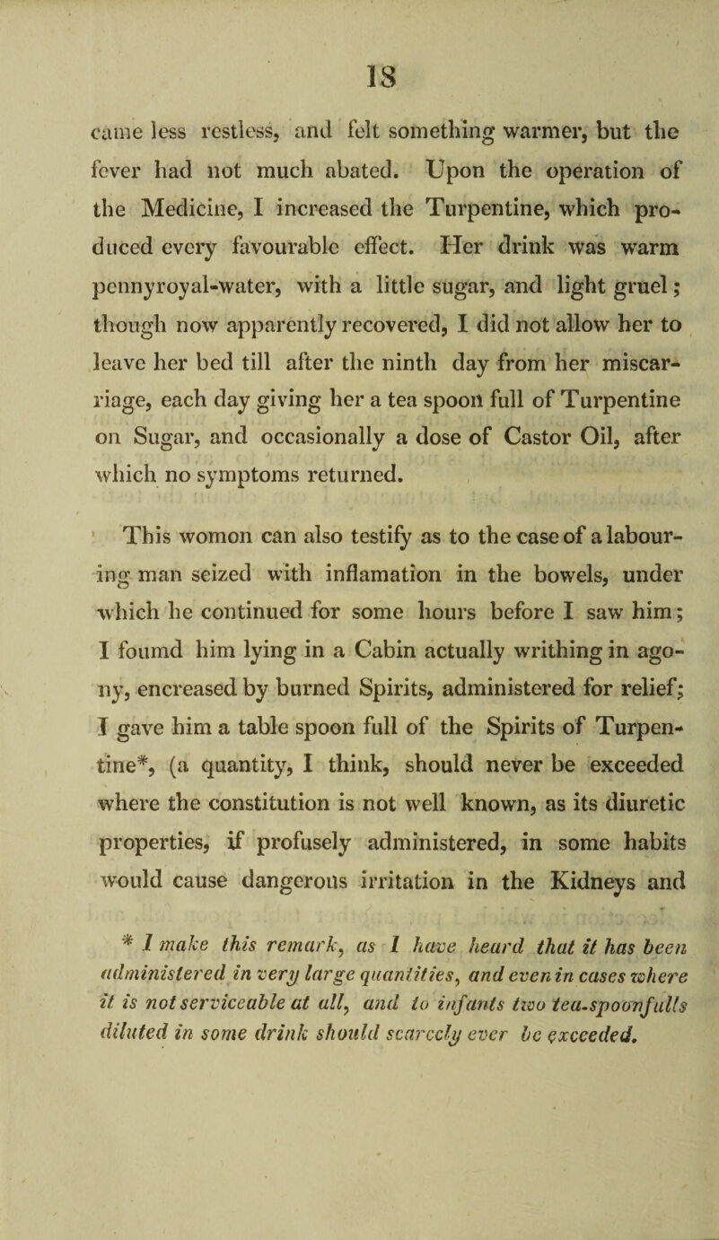 came less restless, and felt something warmer, but the fever had not much abated. Upon the operation of the Medicine, I increased the Turpentine, which pro¬ duced every favourable effect. Her drink was warm pennyroyal-water, with a little sugar, and light gruel; though now apparently recovered, I did not allow her to leave her bed till after the ninth day from her miscar¬ riage, each day giving her a tea spoon full of Turpentine on Sugar, and occasionally a dose of Castor Oil, after which no symptoms returned. This womon can also testify as to the case of a labour¬ ing man seized with inflamation in the bowels, under which he continued for some hours before I saw him; I foumd him lying in a Cabin actually writhing in ago¬ ny, encreased by burned Spirits, administered for relief; I gave him a table spoon full of the Spirits of Turpen¬ tine*, (a quantity, I think, should never be exceeded where the constitution is not well known, as its diuretic properties, if profusely administered, in some habits would cause dangerous irritation in the Kidneys and * 1 make this remark, as 1 have heard that it has been administered in very targe quantities, andevenin cases where it. is not serviceable at all, and to infants two tea.spoonfaUs diluted in some drink should scarcely ever be exceeded.