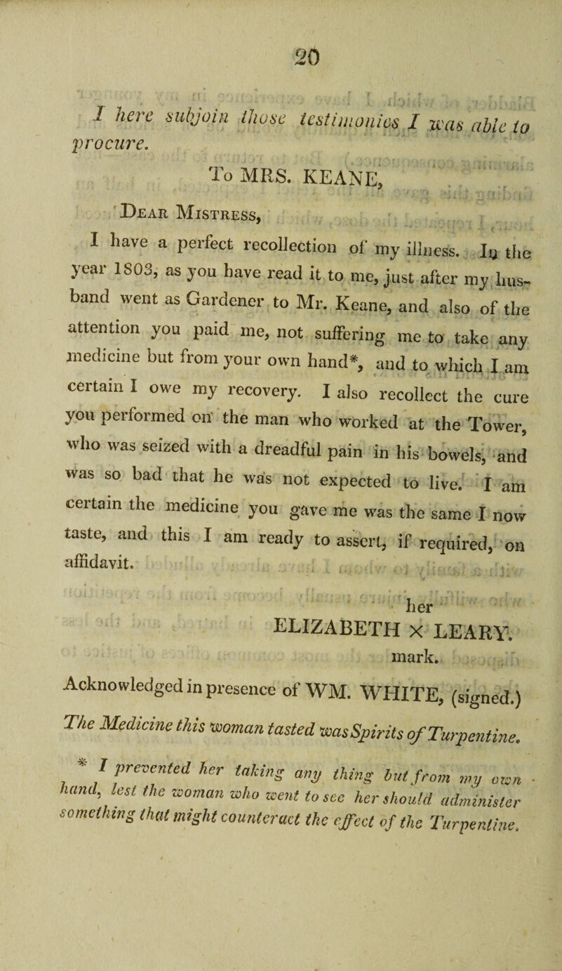 1 here subjoin those procure. testimonies I mis able to To MRS. KEANE, Dear Mistress, I have a perfect recollection of my illness. I„ the year 1S03, as you have read it to me, just after my hus¬ band went as Gardener to Mr. Keane, and also of the attention you paid me, not suffering me to take any medicine but from your own hand*, and to which I am certain I owe my recovery. I also recollect the cure you performed on the man who worked at the Tower, who was seized with a dreadful pain in his bowels, and was so bad that he was not expected to live. I am certain the medicine you gave me was the same I now taste, and this I am ready to assert, if required, on affidavit. her ELIZABETH X LEARY. mark. Acknowledged in presence of WM. WHITE, (signed.) The Medicine this •woman tasted wasSpirits of Turpentine. * I prevented her talcing any thing but from my own hand lest the woman who went to sec her should administer something that might counteract the effect of the Turpentine.