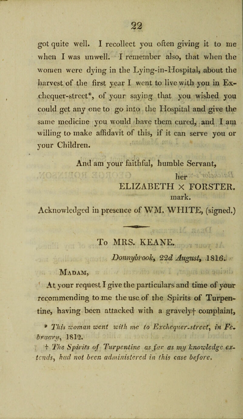 got quite well. I recollect you often giving it to me when I was unwell. I remember also, that when the women were dying in the Lying-in-Hospital, about the harvest of the first year I went to live with you in Ex¬ chequer-street*, of your saying that you wished you could get any one to go into the Hospital and give the same medicine you would have them cured, and I am willing to make affidavit of this, if it can serve you or your Children. - *: • » r y , „ 4-i And am your faithful, humble Servant, her ELIZABETH X FORSTER, mark. Acknowledged in presence of WM. WHITE, (signed.) To MRS. KEANE. Donnybrooky 22d August9 1816. Madam, At your request I give the particulars and time of your recommending tome the use of the Spirits of Turpen¬ tine, having been attacked with a gravely f complaint, * This woman went with me to Exchequer-street, in Fe+ bructry, 1812. f The Spirits of Turpentine as far as my knowledge ex- tends, had not been administered in this case before,