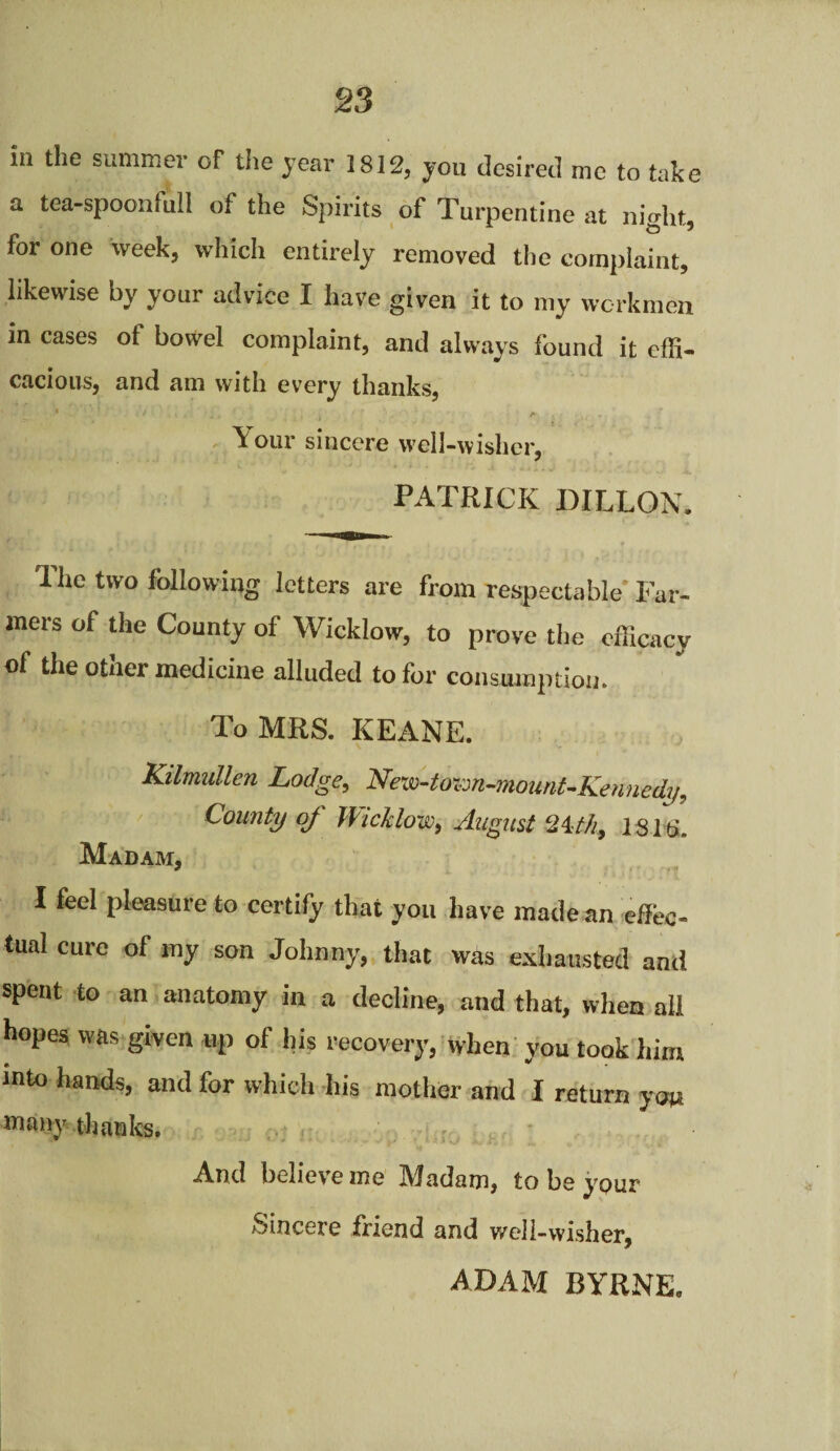 in the summer Gf the year 1812, you desired me to take a tea-spoonlull of the Spirits of Turpentine at nio-ht, for one week, which entirely removed the complaint, likewise by your advice I have given it to my workmen m cases of bowel complaint, and always found it effi¬ cacious, and am with every thanks, \ our sincere well-wisher, PATRICK DILLON. 3 he two following letters are from respectable Far¬ mers of the County of Wicklow, to prove the efficacy of the other medicine alluded to for consumption. To MRS. KEANE. Kilmullen Lodge, New-town-mount-Kennedy, County oj Wicklow, August 24.-th, 1311>. Madam, I feel pleasure to certify that you have made an effec¬ tual cure of my son Johnny, that was exhausted and spent to an anatomy in a decline, and that, when all hopes was given up of his recovery, when you took him into hands, and for which his mother and I return you many thanks. And believe me IWadam, to be ypur Sincere friend and well-wisher, ADAM BYRNE,