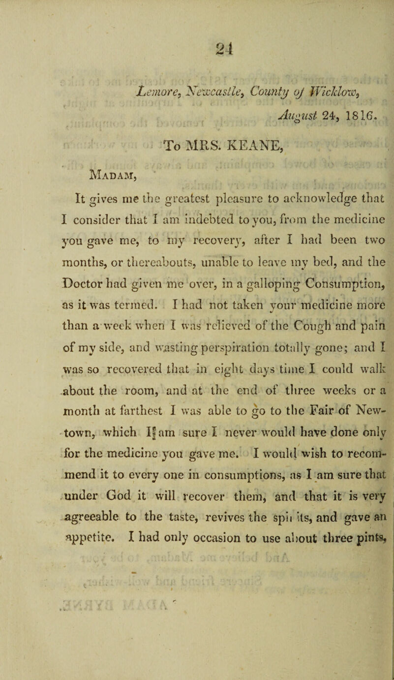 Lemore, Newcastle) County oj Wicklow, August 24, 1816. To MRS. KEANE, Madam, It gives me the greatest pleasure to acknowledge that I consider that I am indebted to you, from the medicine you gave me, to my recovery, after I had been two months, or thereabouts, unable to leave my bed, and the Doctor had given me over, in a galloping Consumption, as it wras termed. I had not taken your medicine more than a week when I was relieved of the Cough and pain of my side, and wasting perspiration totally gone; and I was so recovered that in eight days time I could walk about the room, and at the end of three weeks or a month at farthest I was able to go to the Fair of New¬ town, which If am sure I never would have done only for the medicine you gave me. I would wish to recom¬ mend it to every one in consumptions, as I am sure that under God it will recover them, and that it is very agreeable to the taste, revives the spii its, and gave an appetite. I had only occasion to use about three pints. t