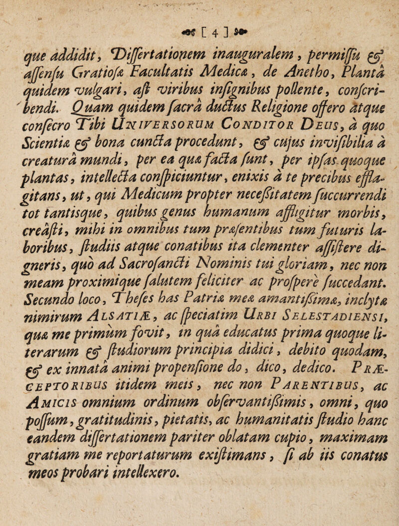 que addidit, Tyijfertatiopem inauguralem, permiffu ^ ajfenfu Gratiofa Facultatis Medictu, de Anetho, Planta quidem vulgari, aji viribus injignibus pollente, conjcri- ' bendi. Quam quidem [aera duaus Religione offero Mque confecro Tibi Uhiversorum Conditor Deus, d quo Scientia ^ bona cunPla procedunt, ^ cujus invifibilia d creatura mundi, per ea qua faPla funt, per ipfas. quoque plantas, intelleBa confficiuntur, enixis d te precibus effla¬ gitans , ut, qui Medicum propter neceffitatem Juccurrendi tot tantisque, quibus genus humanum affligitur morbis, credfli, mihi in omnibus tum prafenttbus tum futuris la¬ boribus, fiudiis atque conatibus ita clementer affiffere di¬ gneris, quo ad Sacrofancli Nominis tui gloriam, nec non meam proximique falutem feliciter ac profpere fuccedant. Secundo loco, Thefes has Patria mea amanttfima, inclyta nimirum A LS ATIM, ac (peciatim Urbi Selestadiensi, qua me primum fovit, m qua educatus prima quoque li- terarum fludiorum principia didici, debito quodam, ex innata animipropenftone do, dico, dedico. Prm- ceptoribus itidem mets, nec non P arentibus, ac Amicis omnium ordinum obffrvantifimis, omni, quo . poffum, gratitudinis, pietatis, ac humanitatis ftudio hanc eandem differt at ionem pariter oblatam cupio, maximam gratiam me reportaturum exijiimans, ff ab iis conatus meos probari intellexero.