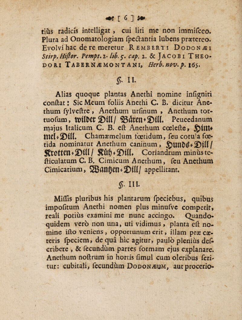 tiiis radicis intelligat, cui liti me non immifceo. Plura ad Onomatologiam fpedantia lubens prtetereo. Evolvi hac de re meretur Remeer ti Dodonaei Stirp.Hiftor. Pempt.i< cap. i. & JAC0B1 Theo¬ dori TaberNjEMOntani, Hirb.nov.p.i6‘}, - f II- Alias quoque plantas Anethi nomine infigniri conftat J Sic Meum foliis Anethi C. B. dicitur Ane¬ thum fylveftre , Anethum urfinum > Anethum tor- tuofum, S)t(I / »2)UI. Peucedanum majus Italicum C. B. cft Anethum coelcfte» Chamtemelum foetidum, feu cotu!a foe¬ tida nominatur Anethum caninum, ^unb^‘2)ilf/ S?Cl5ttCn«©in/ Coriandrum minus te- fticulatum C. B. Cimicum Anethum, feu Anethum Cimicarium, S8(in§en«2)iH/ appellitant. IH. Miflis pluribus his plantarum fpeciebus, quibus impofitum Anethi nomen plus minufvc competit, rcali potius examini me nunc accingo. <^ando- quidem vero non una, uti vidimus , planta efl: no¬ mine ifto veniens , opportunum erit, illam pr$ cae- teris fpeciem, de qua hic agitur, paulo plenius def- criberc , & fecundum partes formam ejus explanare. Anethum noftrum in hortis fimul cum oleribus feri¬ tur: cubitali, fecundum DoDONiEUM, autprocerio-