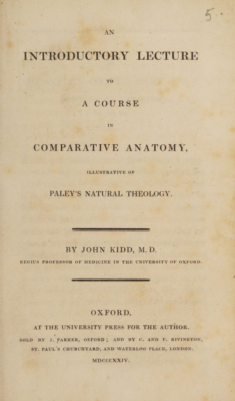 AN INTRODUCTORY LECTURE TO A COURSE IN COMPARATIVE ANATOMY, ILLUSTRATIVE OF PALEY'S NATURAL THEOLOGY, BY JOHN KIDD, M. D. REGIUS PROFESSOR OF MEDICINE IN THE UNIVERSITY OF OXFORD, OXFORD, AT THE UNIVERSITY PRESS FOR THE AUTHOR. # SOLD BY J. PARKER, OXFORD ; AND BY C. AND F. RIVINGTON, st. Paul’s churchyard, and Waterloo place, London, mdcccxxiv.