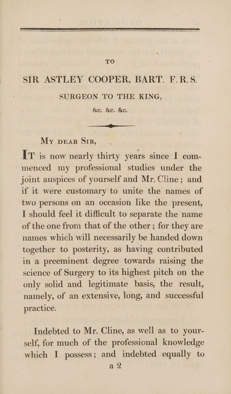 TO SIR ASTLEY COOPER, BART. F. R. S. SURGEON TO THE KING. &c. &c. &c. My dear Sir, It is now nearly thirty years since I com¬ menced my professional studies under the joint auspices of yourself and Mr. Cline; and if it were customary to unite the names of two persons on an occasion like the present, I should feel it difficult to separate the name of the one from that of the other ; for they are names which will necessarily be handed down together to posterity, as having contributed in a preeminent degree towards raising the science of Surgery to its highest pitch on the only solid and legitimate basis, the result, namely, of an extensive, long, and successful practice. Indebted to Mr. Cline, as well as to your¬ self, for much of the professional knowledge which I possess; and indebted equally to a 2