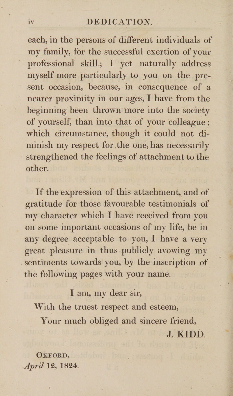 \ each, in the persons of different individuals of my family, for the successful exertion of your professional skill; I yet naturally address myself more particularly to you on the pre-, sent occasion, because, in consequence of a nearer proximity in our ages, I have from the beginning been thrown more into the society of yourself, than into that of your colleague; which circumstance, though it could not di¬ minish my respect for The one, has necessarily strengthened the feelings of attachment to the other. If the expression of this attachment, and of gratitude for those favourable testimonials of my character which I have received from you on some important occasions of my life, be in any degree acceptable to you, I have a very great pleasure in thus publicly avowing my sentiments towards you, by the inscription of the following pages with your name. I am, my dear sir, With the truest respect and esteem, Your much obliged and sincere friend, J. KIDD Oxford, April 12, 1824. i )