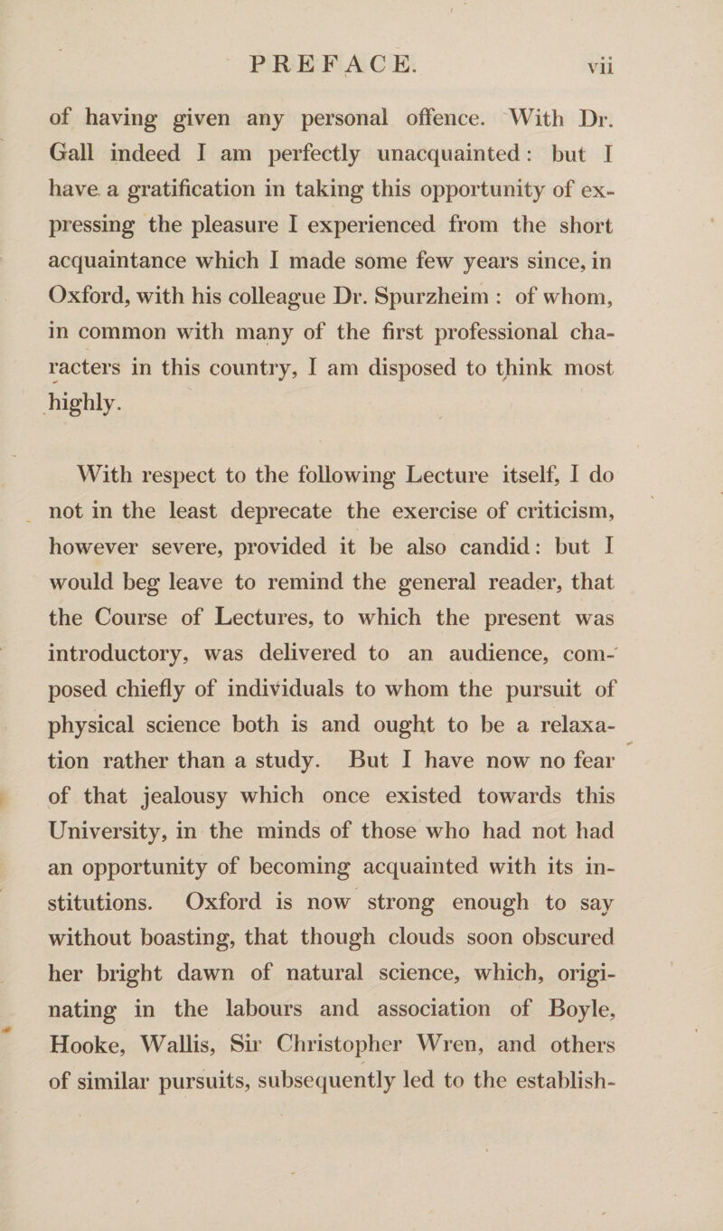 • • Vll of having given any personal offence. With Dr. Gall indeed I am perfectly unacquainted: but I have a gratification in taking this opportunity of ex¬ pressing the pleasure I experienced from the short acquaintance which I made some few years since, in Oxford, with his colleague Dr. Spurzheim : of whom, in common with many of the first professional cha¬ racters in this country, I am disposed to think most highly. With respect to the following Lecture itself, I do not in the least deprecate the exercise of criticism, however severe, provided it be also candid: but I would beg leave to remind the general reader, that the Course of Lectures, to which the present was introductory, was delivered to an audience, com¬ posed chiefly of individuals to whom the pursuit of physical science both is and ought to be a relaxa¬ tion rather than a study. But I have now no fear of that jealousy which once existed towards this University, in the minds of those who had not had an opportunity of becoming acquainted with its in¬ stitutions. Oxford is now strong enough to say without boasting, that though clouds soon obscured her bright dawn of natural science, which, origi¬ nating in the labours and association of Boyle, Hooke, Wallis, Sir Christopher Wren, and others of similar pursuits, subsequently led to the establish-