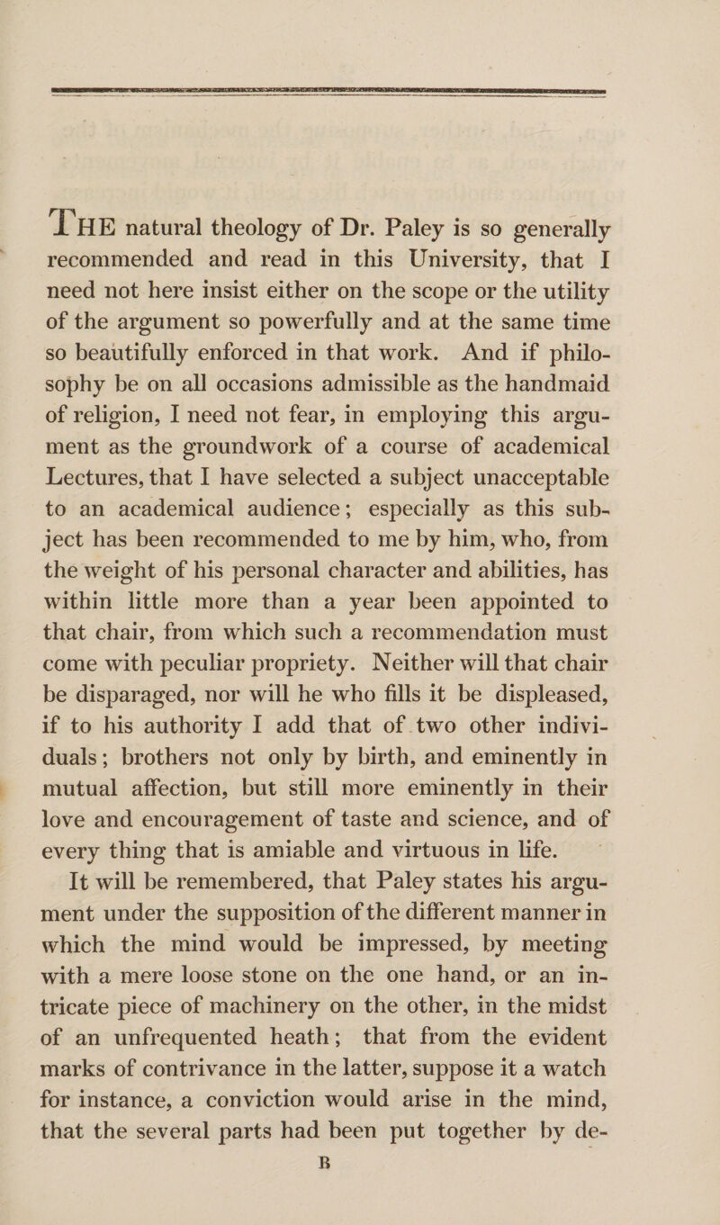 The natural theology of Dr. Paley is so generally recommended and read in this University, that I need not here insist either on the scope or the utility of the argument so powerfully and at the same time so beautifully enforced in that work. And if philo¬ sophy be on all occasions admissible as the handmaid of religion, I need not fear, in employing this argu¬ ment as the groundwork of a course of academical Lectures, that I have selected a subject unacceptable to an academical audience; especially as this sub¬ ject has been recommended to me by him, who, from the weight of his personal character and abilities, has within little more than a year been appointed to that chair, from which such a recommendation must come with peculiar propriety. Neither will that chair be disparaged, nor will he who fills it be displeased, if to his authority I add that of two other indivi¬ duals ; brothers not only by birth, and eminently in mutual affection, but still more eminently in their love and encouragement of taste and science, and of every thing that is amiable and virtuous in life. It will be remembered, that Paley states his argu¬ ment under the supposition of the different manner in which the mind would be impressed, by meeting with a mere loose stone on the one hand, or an in¬ tricate piece of machinery on the other, in the midst of an unfrequented heath; that from the evident marks of contrivance in the latter, suppose it a watch for instance, a conviction would arise in the mind, that the several parts had been put together by de¬ li