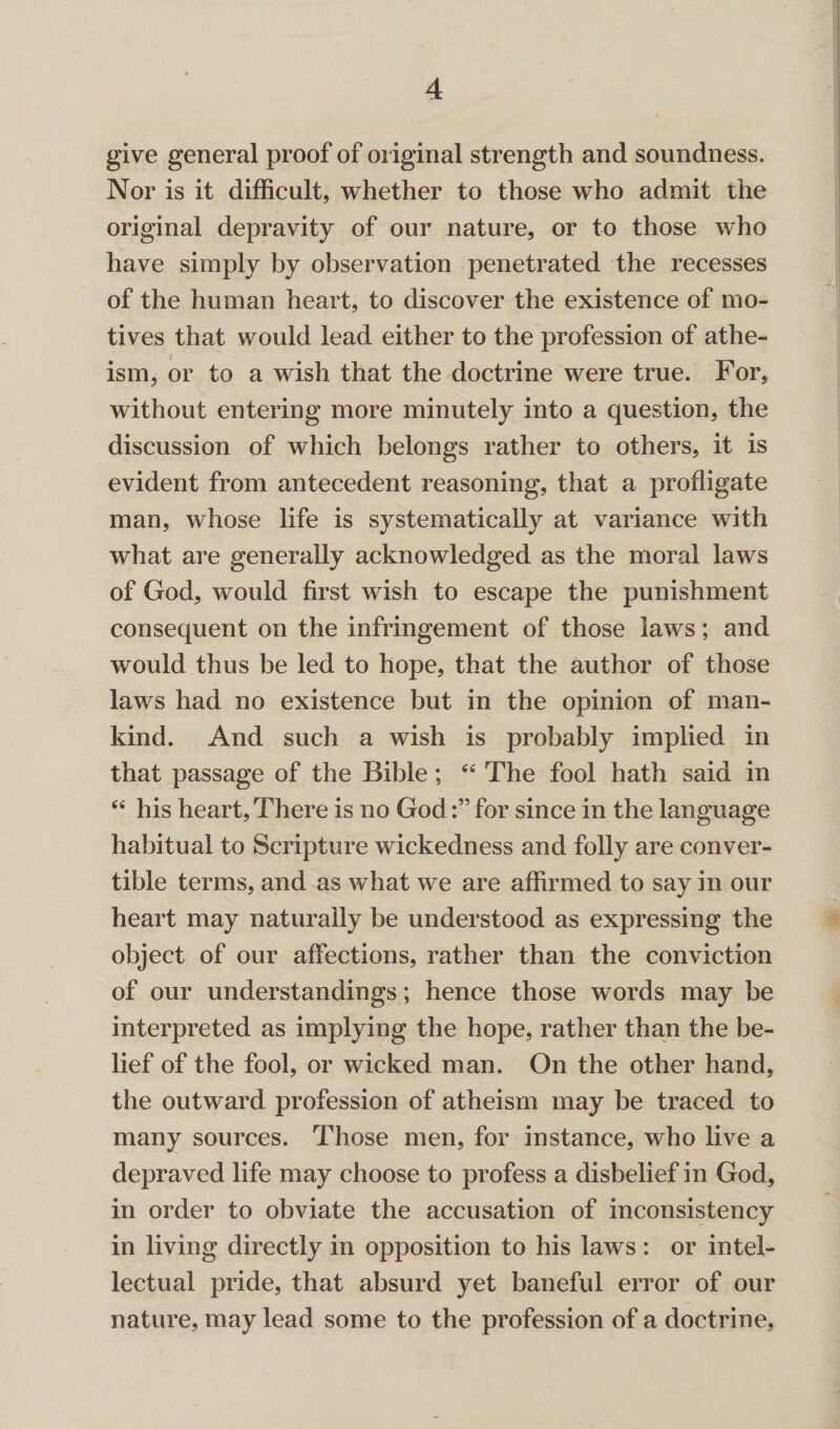 give general proof of original strength and soundness. Nor is it difficult, whether to those who admit the original depravity of our nature, or to those who have simply by observation penetrated the recesses of the human heart, to discover the existence of mo¬ tives that would lead either to the profession of athe¬ ism, or to a wish that the doctrine were true. For, without entering more minutely into a question, the discussion of which belongs rather to others, it is evident from antecedent reasoning, that a profligate man, whose life is systematically at variance with what are generally acknowledged as the moral laws of God, would first wish to escape the punishment consequent on the infringement of those laws; and would thus be led to hope, that the author of those laws had no existence but in the opinion of man¬ kind. And such a wish is probably implied in that passage of the Bible; “ The fool hath said in “ his heart, There is no Godfor since in the language habitual to Scripture wickedness and folly are conver¬ tible terms, and as what we are affirmed to say in our heart may naturally be understood as expressing the object of our affections, rather than the conviction of our understandings; hence those words may be interpreted as implying the hope, rather than the be¬ lief of the fool, or wicked man. On the other hand, the outward profession of atheism may be traced to many sources. Those men, for instance, who live a depraved life may choose to profess a disbelief in God, in order to obviate the accusation of inconsistency in living directly in opposition to his laws : or intel¬ lectual pride, that absurd yet baneful error of our nature, may lead some to the profession of a doctrine,