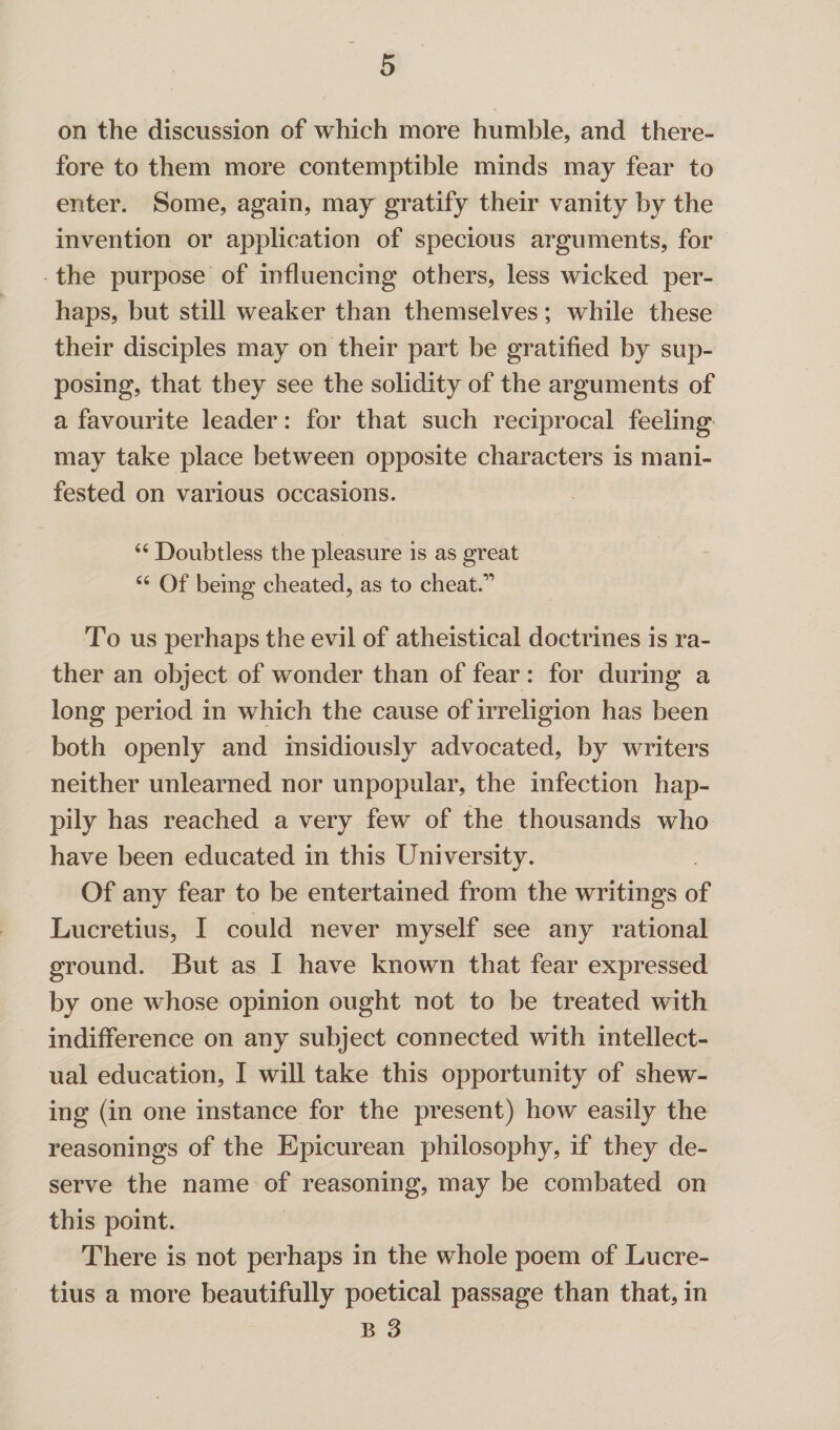 on the discussion of which more humble, and there¬ fore to them more contemptible minds may fear to enter. Some, again, may gratify their vanity by the invention or application of specious arguments, for the purpose of influencing others, less wicked per¬ haps, but still weaker than themselves; while these their disciples may on their part be gratified by sup¬ posing, that they see the solidity of the arguments of a favourite leader: for that such reciprocal feeling may take place between opposite characters is mani¬ fested on various occasions. 66 Doubtless the pleasure is as great 66 Of being cheated, as to cheat.” To us perhaps the evil of atheistical doctrines is ra¬ ther an object of wonder than of fear : for during a long period in which the cause of irreligion has been both openly and insidiously advocated, by writers neither unlearned nor unpopular, the infection hap¬ pily has reached a very few of the thousands who have been educated in this University. Of any fear to be entertained from the writings of Lucretius, I could never myself see any rational ground. But as I have known that fear expressed by one whose opinion ought not to be treated with indifference on any subject connected with intellect¬ ual education, I will take this opportunity of shew¬ ing (in one instance for the present) how easily the reasonings of the Epicurean philosophy, if they de¬ serve the name of reasoning, may be combated on this point. There is not perhaps in the whole poem of Lucre¬ tius a more beautifully poetical passage than that, in B 3