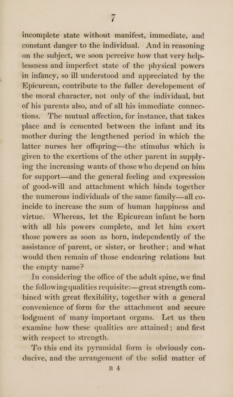 incomplete state without manifest, immediate, and constant danger to the individual. And in reasoning on the subject, we soon perceive how that very help¬ lessness and imperfect state of the physical powers in infancy, so ill understood and appreciated by the Epicurean, contribute to the fuller developement of the moral character, not only of the individual, but of his parents also, and of all his immediate connec¬ tions. The mutual affection, for instance, that takes place and is cemented between the infant and its mother during the lengthened period in which the latter nurses her offspring—the stimulus which is given to the exertions of the other parent in supply¬ ing the increasing wants of those who depend on him for support—and the general feeling and expression of good-will and attachment which binds together the numerous individuals of the same family—all co¬ incide to increase the sum of human happiness and virtue. Whereas, let the Epicurean infant be born with all his powers complete, and let him exert those powers as soon as born, independently of the assistance of parent, or sister, or brother; and what would then remain of those endearing relations but the empty name? In considering the office of the adult spine, we find the following qualities requisite:—great strength com¬ bined with great flexibility, together with a general convenience of form for the attachment and secure lodgment of many important organs. Let us then examine how these qualities are attained; and first with respect to strength. To this end its pyramidal form is obviously con¬ ducive, and the arrangement of the solid matter of