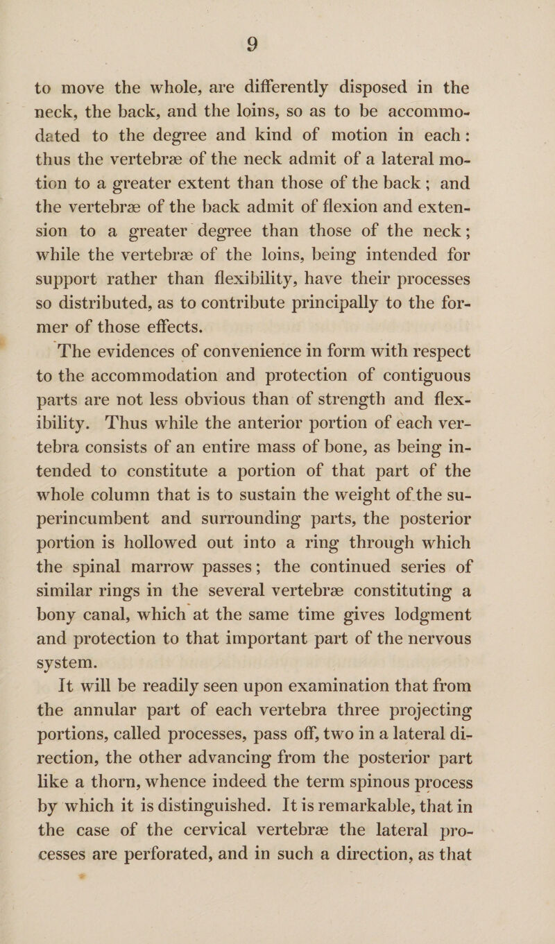 to move the whole, are differently disposed in the neck, the back, and the loins, so as to be accommo¬ dated to the degree and kind of motion in each: thus the vertebrae of the neck admit of a lateral mo¬ tion to a greater extent than those of the back ; and the vertebrae of the back admit of flexion and exten¬ sion to a greater degree than those of the neck; while the vertebrae of the loins, being intended for support rather than flexibility, have their processes so distributed, as to contribute principally to the for¬ mer of those effects. The evidences of convenience in form with respect to the accommodation and protection of contiguous parts are not less obvious than of strength and flex¬ ibility. Thus while the anterior portion of each ver¬ tebra consists of an entire mass of bone, as being in¬ tended to constitute a portion of that part of the whole column that is to sustain the weight of the su¬ perincumbent and surrounding parts, the posterior portion is hollowed out into a ring through which the spinal marrow passes; the continued series of similar rings in the several vertebrae constituting a bony canal, which at the same time gives lodgment and protection to that important part of the nervous system. It will be readily seen upon examination that from the annular part of each vertebra three projecting portions, called processes, pass off, two in a lateral di¬ rection, the other advancing from the posterior part like a thorn, whence indeed the term spinous process by which it is distinguished. It is remarkable, that in the case of the cervical vertebrae the lateral pro¬ cesses are perforated, and in such a direction, as that