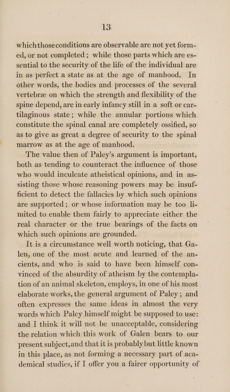 which those conditions are observable are not yet form¬ ed, or not completed; while those parts which are es¬ sential to the security of the life of the individual are in as perfect a state as at the age of manhood. In other words, the bodies and processes of the several vertebrae on wrhich the strength and flexibility of the spine depend, are in early infancy still in a soft or car¬ tilaginous state; while the annular portions which constitute the spinal canal are completely ossified, so as to give as great a degree of security to the spinal marrow as at the age of manhood. The value then of Paley’s argument is important, both as tending to counteract the influence of those who would inculcate atheistical opinions, and in as¬ sisting those whose reasoning powers may be insuf¬ ficient to detect the fallacies by which such opinions are supported; or whose information may be too li¬ mited to enable them fairly to appreciate either the real character or the true bearings of the facts on which such opinions are grounded. It is a circumstance well worth noticing, that Ga¬ len, one of the most acute and learned of the an¬ cients, and who is said to have been himself con¬ vinced of the absurdity of atheism by the contempla¬ tion of an animal skeleton, employs, in one of his most elaborate works, the general argument of Paley ; and often expresses the same ideas in almost the very words which Paley himself might be supposed to use: and I think it will not be unacceptable, considering the relation which this work of Galen bears to our present subject, and that it is probably but little known in this place, as not forming a necessary part of aca¬ demical studies, if I offer you a fairer opportunity of