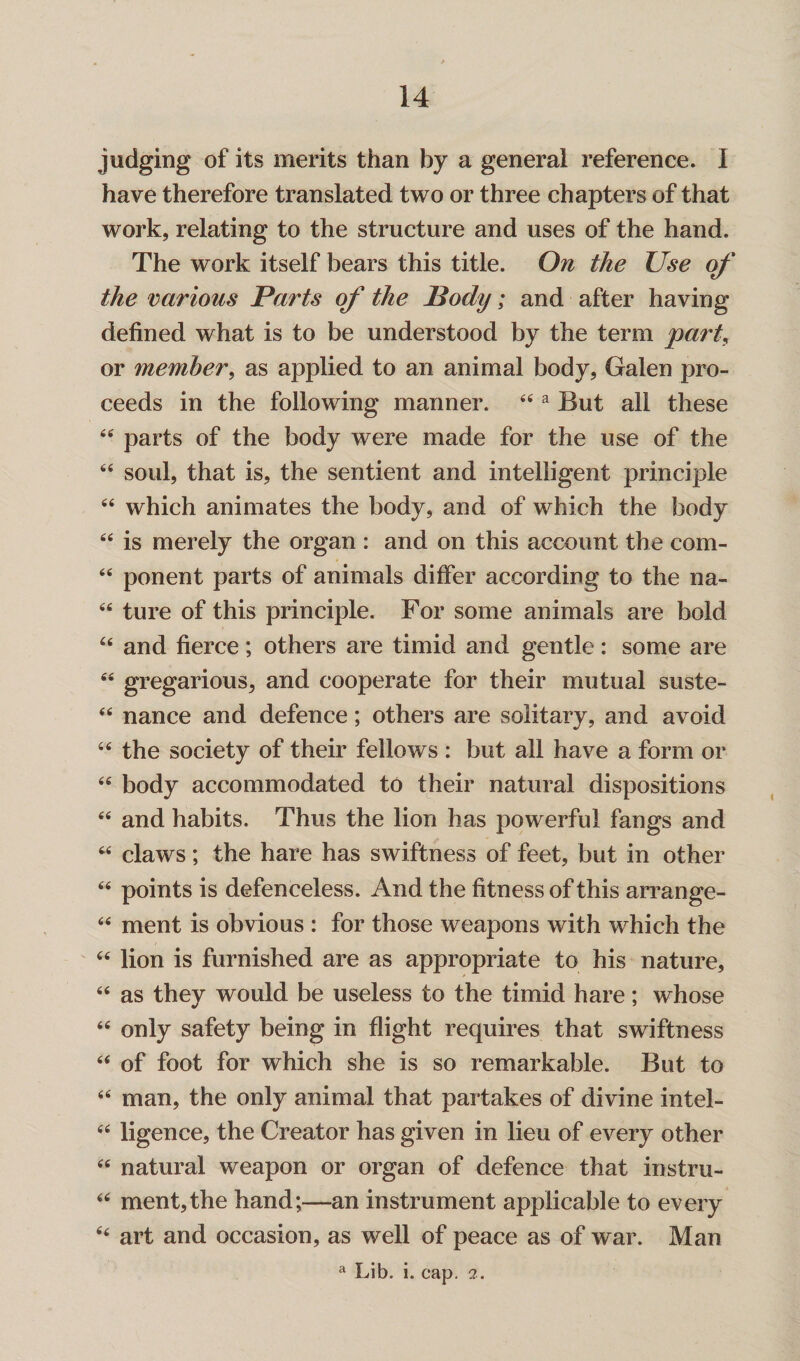 judging of its merits than by a general reference. I have therefore translated two or three chapters of that work, relating to the structure and uses of the hand. The work itself bears this title. On the Use of the various Parts of the Body; and after having defined what is to be understood by the term part, or member, as applied to an animal body, Galen pro¬ ceeds in the following manner. 44 a But all these 44 parts of the body were made for the use of the 44 soul, that is, the sentient and intelligent principle 44 which animates the body, and of which the body 44 is merely the organ : and on this account the com- 44 ponent parts of animals differ according to the na- 44 ture of this principle. For some animals are bold 44 and fierce; others are timid and gentle: some are 44 gregarious, and cooperate for their mutual suste- 44 nance and defence; others are solitary, and avoid 44 the society of their fellows : but all have a form or 44 body accommodated to their natural dispositions 44 and habits. Thus the lion has powerful fangs and 44 claws; the hare has swiftness of feet, but in other 44 points is defenceless. And the fitness of this arrange- 44 ment is obvious : for those weapons with which the 44 lion is furnished are as appropriate to his nature, 44 as they would be useless to the timid hare; whose 44 only safety being in flight requires that swiftness 44 of foot for which she is so remarkable. But to 44 man, the only animal that partakes of divine intel- 44 ligence, the Creator has given in lieu of every other 44 natural weapon or organ of defence that instru- 44 ment,the hand;—an instrument applicable to every 44 art and occasion, as well of peace as of war. Man