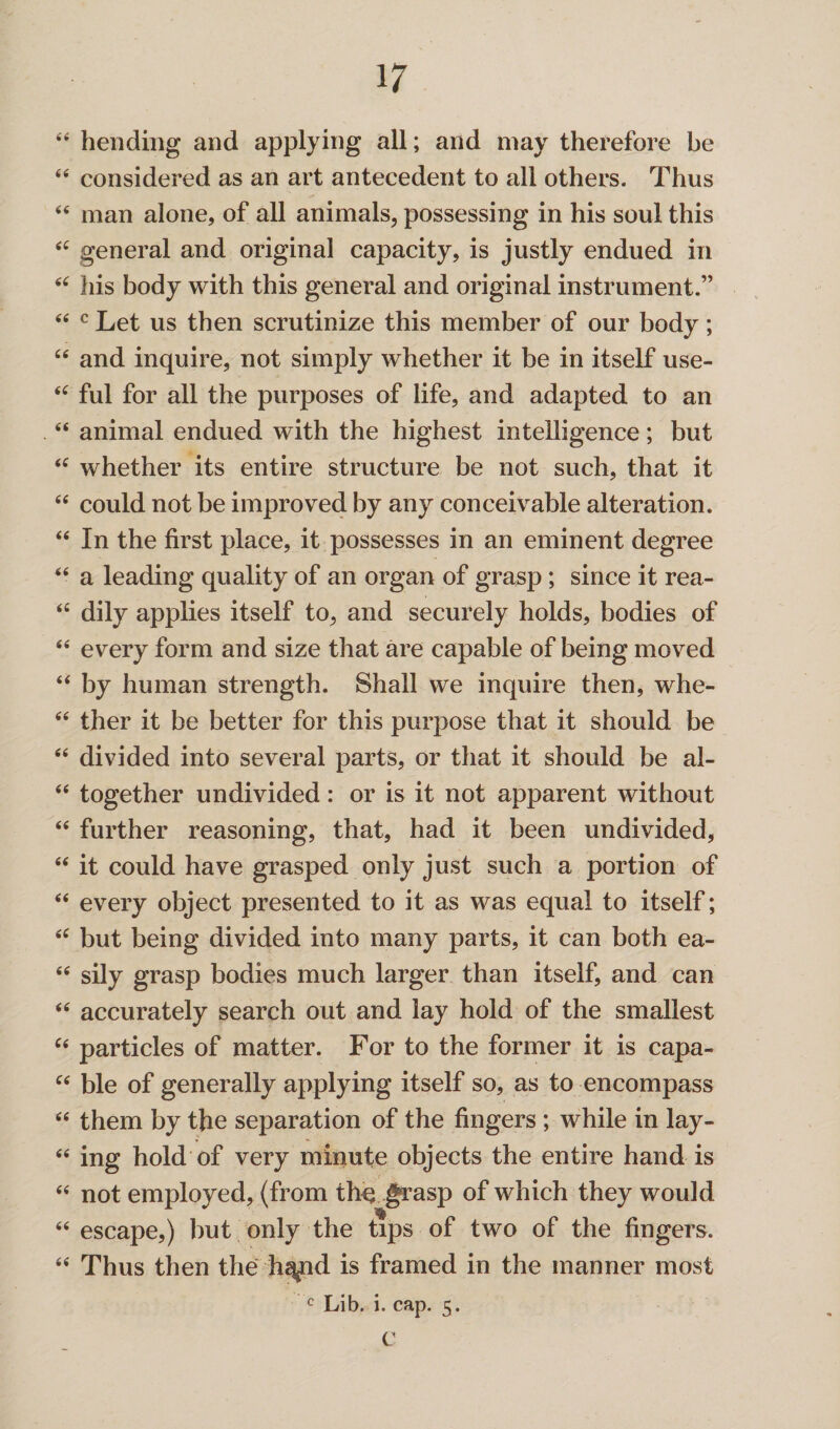 “ hending and applying all; and may therefore be “ considered as an art antecedent to all others. Thus “ man alone, of all animals, possessing in his soul this <£ general and original capacity, is justly endued in <£ his body with this general and original instrument.” “ c Let us then scrutinize this member of our body; “ and inquire, not simply whether it be in itself use- <c ful for all the purposes of life, and adapted to an “ animal endued with the highest intelligence; but <£ whether its entire structure be not such, that it “ could not be improved by any conceivable alteration. “ In the first place, it possesses in an eminent degree “ a leading quality of an organ of grasp ; since it rea- <£ dily applies itself to, and securely holds, bodies of <£ every form and size that are capable of being moved <£ by human strength. Shall we inquire then, whe- <£ ther it be better for this purpose that it should be <£ divided into several parts, or that it should be al- £< together undivided: or is it not apparent without “ further reasoning, that, had it been undivided, £< it could have grasped only just such a portion of “ every object presented to it as was equal to itself; fi£ but being divided into many parts, it can both ea- ££ sily grasp bodies much larger than itself, and can <£ accurately search out and lay hold of the smallest ££ particles of matter. For to the former it is capa- ££ ble of generally applying itself so, as to encompass ££ them by the separation of the fingers ; while in lay- e( ing hold of very minute objects the entire hand is <£ not employed, (from th^ grasp of which they would ££ escape,) but only the tips of two of the fingers. ££ Thus then the h^nd is framed in the manner most c Lib. i. cap. 5. C