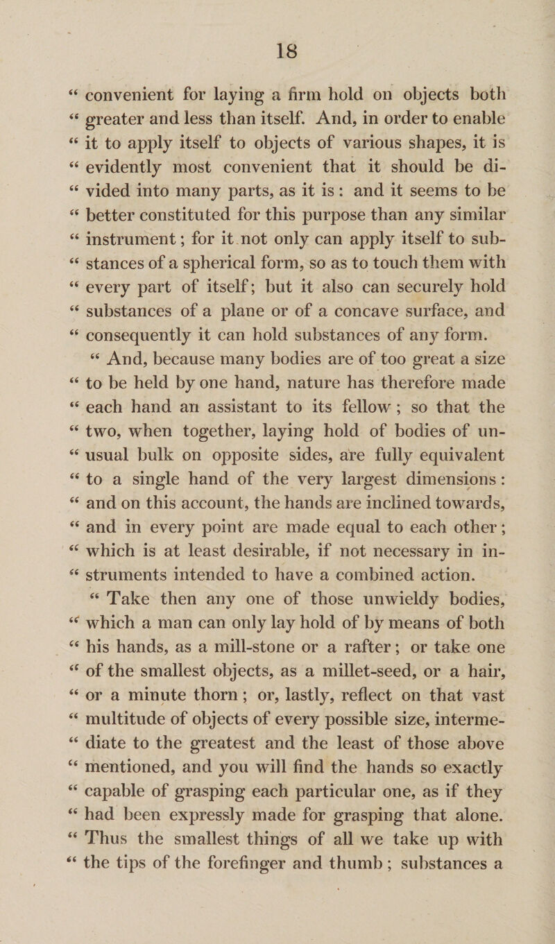 44 convenient for laying a firm hold on objects both 44 greater and less than itself. And, in order to enable 44 it to apply itself to objects of various shapes, it is 44 evidently most convenient that it should be di- 64 vided into many parts, as it is: and it seems to be 44 better constituted for this purpose than any similar 44 instrument; for it not only can apply itself to sub- 44 stances of a spherical form, so as to touch them with 44 every part of itself; but it also can securely hold 44 substances of a plane or of a concave surface, and 44 consequently it can hold substances of any form. 44 And, because many bodies are of too great a size 44 to be held by one hand, nature has therefore made 44 each hand an assistant to its fellow ; so that the 44 two, when together, laying hold of bodies of vm- 44 usual bulk on opposite sides, are fully equivalent 44 to a single hand of the very largest dimensions: 44 and on this account, the hands are inclined towards, 44 and in every point are made equal to each other; 44 which is at least desirable, if not necessary in in- 44 struments intended to have a combined action. 44 Take then any one of those unwieldy bodies, 44 which a man can only lay hold of by means of both 44 his hands, as a mill-stone or a rafter; or take one 44 of the smallest objects, as a millet-seed, or a hair, 44 or a minute thorn; or, lastly, reflect on that vast 44 multitude of objects of every possible size, interme- 44 diate to the greatest and the least of those above 44 mentioned, and you will find the hands so exactly 44 capable of grasping each particular one, as if they 44 had been expressly made for grasping that alone. 44 Thus the smallest things of all we take up with 44 the tips of the forefinger and thumb; substances a