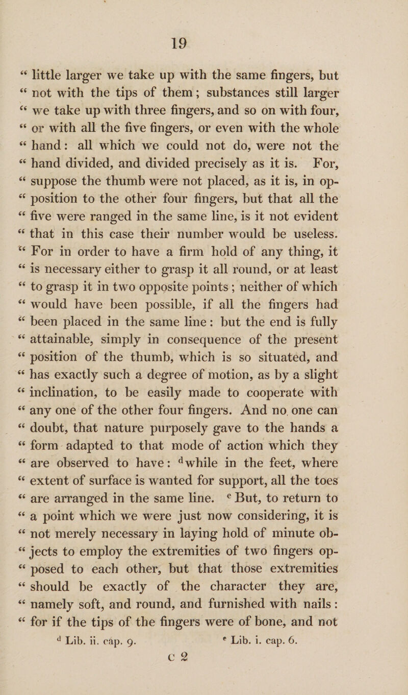 “ little larger we take up with the same fingers, but “ not with the tips of them; substances still larger “ we take up with three fingers, and so on with four, “ or with all the five fingers, or even with the whole “ hand: all which we could not do, were not the “ hand divided, and divided precisely as it is. For, “ suppose the thumb were not placed, as it is, in op- <c position to the other four fingers, but that all the “ five were ranged in the same line, is it not evident “ that in this case their number would be useless. u For in order to have a firm hold of any thing, it “ is necessary either to grasp it all round, or at least “ to grasp it in two opposite points ; neither of which “ would have been possible, if all the fingers had “ been placed in the same line: but the end is fully “ attainable, simply in consequence of the present <fi position of the thumb, which is so situated, and “ has exactly such a degree of motion, as by a slight “ inclination, to be easily made to cooperate with “ any one of the other four fingers. And no one can “ doubt, that nature purposely gave to the hands a “ form adapted to that mode of action which they “ are observed to have: dwhile in the feet, where Cfi extent of surface is wanted for support, all the toes “ are arranged in the same line. e But, to return to “ a point which we were just now considering, it is “ not merely necessary in laying hold of minute ob- “ jects to employ the extremities of two fingers op- “ posed to each other, but that those extremities “ should be exactly of the character they are, “ namely soft, and round, and furnished with nails: “ for if the tips of the fingers were of bone, and not d Lib. ii. cap. 9. c Lib. i. cap. 6. c L2