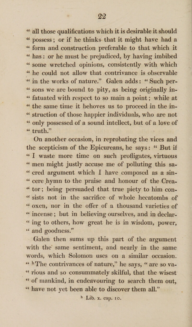 44 all those qualifications which it is desirable it should 44 possess; or if he thinks that it might have had a 44 form and construction preferable to that which it 44 has: or he must be prejudiced, by having imbibed 44 some wretched opinions, consistently with which 44 he could not allow that contrivance is observable 44 in the works of nature.” Galen adds: 44 Such per- 44 sons we are bound to pity, as being originally in- 44 fatuated with respect to so main a point; while at 44 the same time it behoves us to proceed in the in- 44 struction of those happier individuals, who are not 44 only possessed of a sound intellect, but of a love of “ truth.” On another occasion, in reprobating the vices and the scepticism of the Epicureans, he says : 44 But if 44 I waste more time on such profligates, virtuous 44 men might justly accuse me of polluting this sa- 44 cred argument which I have composed as a sin- 44 cere hymn to the praise and honour of the Crea- 44 tor; being persuaded that true piety to him con- 44 sists not in the sacrifice of whole hecatombs of 44 oxen, nor in the offer of a thousand varieties of 44 incense ; but in believing ourselves, and in declar- 44 ing to others, how great he is in wisdom, power, 44 and goodness.” Galen then sums up this part of the argument with the same sentiment, and nearly in the same words, which Solomon uses on a similar occasion. 44 h The contrivances of nature,” he says, 44 are so va- 44 rious and so consummately skilful, that the wisest 44 of mankind, in endeavouring to search them out, 44 have not yet been able to discover them all.”