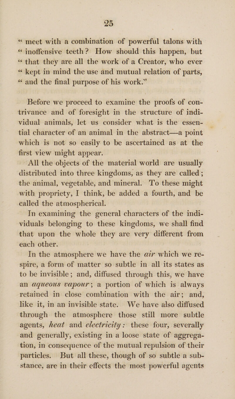 “ meet with a combination of powerful talons with “ inoffensive teeth ? How should this happen, but “ that they are all the work of a Creator, who ever “ kept in mind the use and mutual relation of parts, “ and the final purpose of his work/’ Before we proceed to examine the proofs of con¬ trivance and of foresight in the structure of indi¬ vidual animals, let us consider what is the essen¬ tial character of an animal in the abstract—a point which is not so easily to be ascertained as at the first view might appear. All the objects of the material world are usually distributed into three kingdoms, as they are called; the animal, vegetable, and mineral. To these might with propriety, I think, be added a fourth, and be called the atmospherical. In examining the general characters of the indi¬ viduals belonging to these kingdoms, we shall find that upon the whole they are very different from each other. In the atmosphere we have the air which we re¬ spire, a form of matter so subtle in all its states as to be invisible; and, diffused through this, we have an aqueous vapour; a portion of which is always retained in close combination with the air; and, like it, in an invisible state. We have also diffused through the atmosphere those still more subtle agents, heat and electricity: these four, severally and generally, existing in a loose state of aggrega¬ tion, in consequence of the mutual repulsion of their particles. But all these, though of so subtle a sub¬ stance, are in their effects the most powerful agents