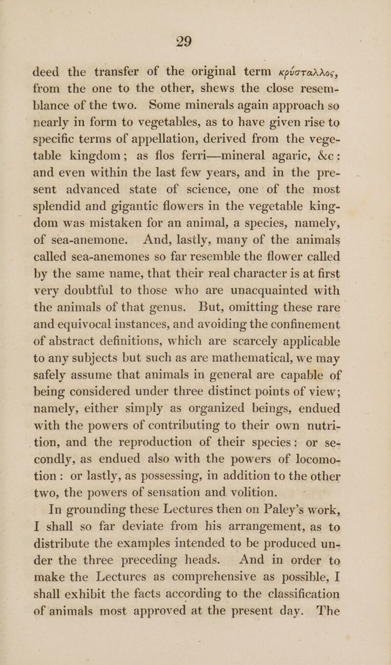 deed the transfer of the original term Kpvo-raXXog, from the one to the other, shews the close resem¬ blance of the two. Some minerals again approach so nearly in form to vegetables, as to have given rise to specific terms of appellation, derived from the vege¬ table kingdom ; as flos ferri—mineral agaric, &c : and even within the last few years, and in the pre¬ sent advanced state of science, one of the most splendid and gigantic flowers in the vegetable king¬ dom was mistaken for an animal, a species, namely, of sea-anemone. And, lastly, many of the animals called sea-anemones so far resemble the flower called by the same name, that their real character is at first very doubtful to those who are unacquainted with the animals of that genus. But, omitting these rare and equivocal instances, and avoiding the confinement of abstract definitions, which are scarcely applicable to any subjects but such as are mathematical, we may safely assume that animals in general are capable of being considered under three distinct points of view; namely, either simply as organized beings, endued with the powers of contributing to their own nutri¬ tion, and the reproduction of their species: or se¬ condly, as endued also with the powers of locomo¬ tion : or lastly, as possessing, in addition to the other two, the powers of sensation and volition. In grounding these Lectures then on Paley’s work, I shall so far deviate from his arrangement, as to distribute the examples intended to be produced un¬ der the three preceding heads. And in order to make the Lectures as comprehensive as possible, I shall exhibit the facts according to the classification of animals most approved at the present day. The