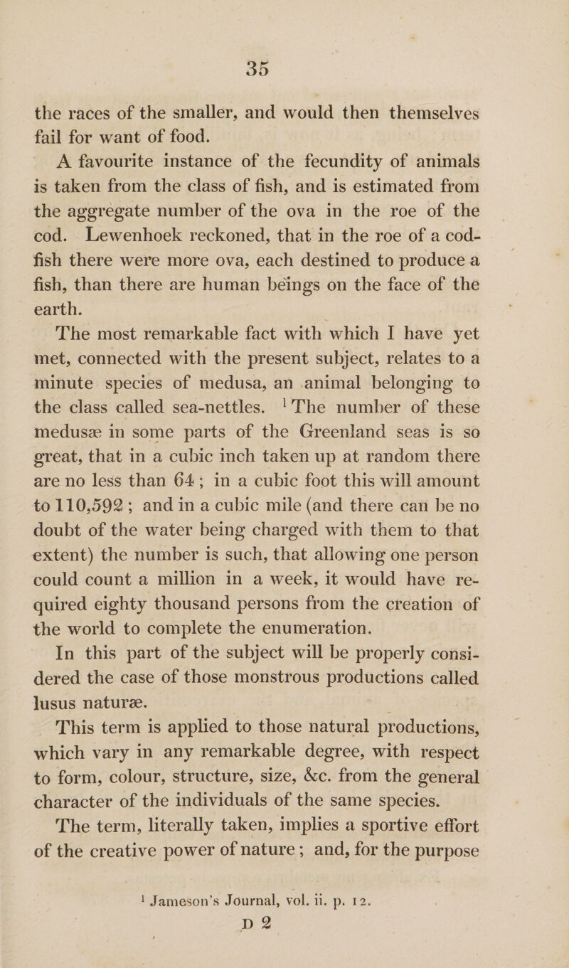 the races of the smaller, and would then themselves fail for want of food. A favourite instance of the fecundity of animals is taken from the class of fish, and is estimated from the aggregate number of the ova in the roe of the cod. Lewenhoek reckoned, that in the roe of a cod¬ fish there were more ova, each destined to produce a fish, than there are human beings on the face of the earth. The most remarkable fact with which I have yet met, connected with the present subject, relates to a minute species of medusa, an animal belonging to the class called sea-nettles. 1 The number of these medusae in some parts of the Greenland seas is so great, that in a cubic inch taken up at random there are no less than 64 ; in a cubic foot this will amount to 110,592 ; and in a cubic mile (and there can be no doubt of the water being charged with them to that extent) the number is such, that allowing one person could count a million in a week, it would have re¬ quired eighty thousand persons from the creation of the world to complete the enumeration. In this part of the subject will be properly consi¬ dered the case of those monstrous productions called lusus nature. This term is applied to those natural productions, which vary in any remarkable degree, with respect to form, colour, structure, size, &;c. from the general character of the individuals of the same species. The term, literally taken, implies a sportive effort of the creative power of nature; and, for the purpose 1 Jameson’s Journal, vol. ii. p. 12. D 2