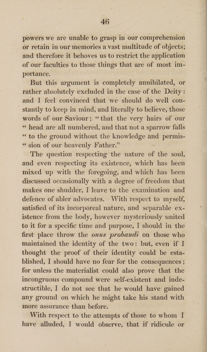 powers we are unable to grasp in our comprehension or retain in our memories avast multitude of objects; and therefore it behoves us to restrict the application of our faculties to those things that are of most im¬ portance. But this argument is completely annihilated, or rather absolutely excluded in the case of the Deity: and I feel convinced that we should do well con¬ stantly to keep in mind, and literally to believe, those words of our Saviour; 44 that the very hairs of our 44 head are all numbered, and that not a sparrow falls 44 to the ground without the knowledge and permis- 44 sion of our heavenly Father.” The question respecting the nature of the soul, and even respecting its existence, which has been mixed up with the foregoing, and which has been discussed occasionally with a degree of freedom that makes one shudder, I leave to the examination and defence of abler advocates. With respect to myself, satisfied of its incorporeal nature, and separable ex¬ istence from the body, however mysteriously united to it for a specific time and purpose, I should in the first place throw the onus probandi on those who maintained the identity of the two: but, even if I thought the proof of their identity could be esta¬ blished, I should have no fear for the consequences; for unless the materialist could also prove that the incongruous compound were self-existent and inde¬ structible, I do not see that he would have gained any ground on which he might take his stand with more assurance than before. With respect to the attempts of those to whom I have alluded, I would observe, that if ridicule or