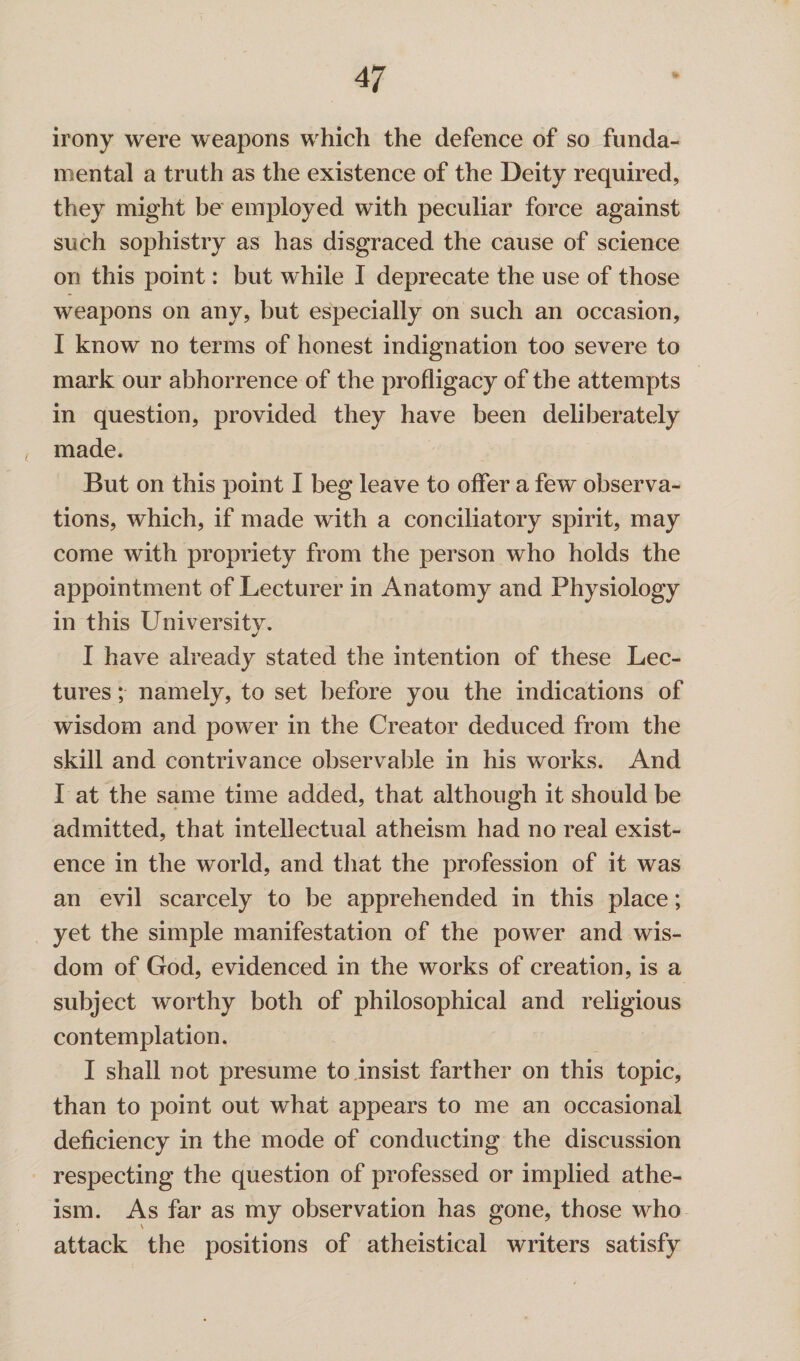 4 7 irony were weapons which the defence of so funda¬ mental a truth as the existence of the Deity required, they might be employed with peculiar force against such sophistry as has disgraced the cause of science on this point: but while I deprecate the use of those weapons on any, but especially on such an occasion, I know no terms of honest indignation too severe to mark our abhorrence of the profligacy of the attempts in question, provided they have been deliberately < made. But on this point I beg leave to offer a few observa¬ tions, which, if made with a conciliatory spirit, may come with propriety from the person who holds the appointment of Lecturer in Anatomy and Physiology in this University. I have already stated the intention of these Lec¬ tures ; namely, to set before you the indications of wisdom and power in the Creator deduced from the skill and contrivance observable in his works. And I at the same time added, that although it should be admitted, that intellectual atheism had no real exist¬ ence in the world, and that the profession of it was an evil scarcely to be apprehended in this place; yet the simple manifestation of the power and wis¬ dom of God, evidenced in the works of creation, is a subject worthy both of philosophical and religious contemplation. I shall not presume to insist farther on this topic, than to point out what appears to me an occasional deficiency in the mode of conducting the discussion respecting the question of professed or implied athe¬ ism. As far as my observation has gone, those who attack the positions of atheistical writers satisfy