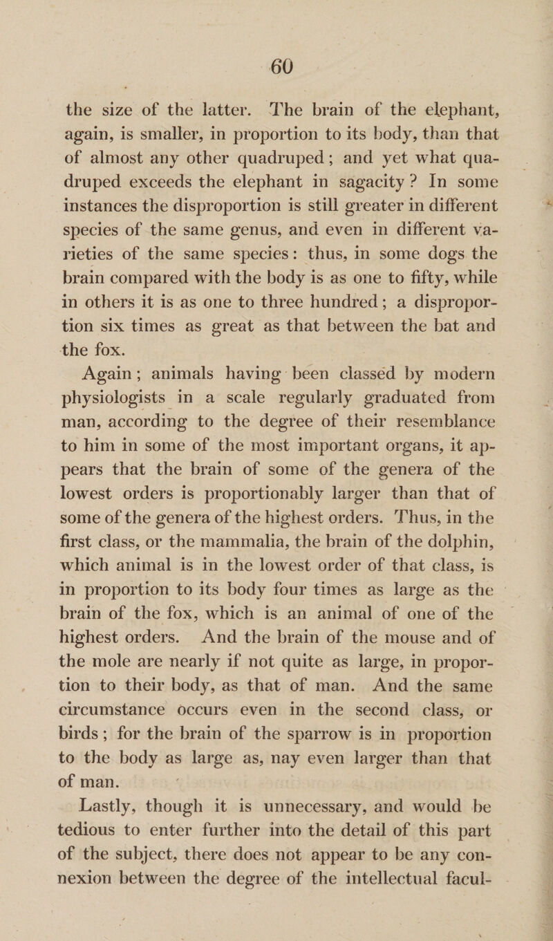 the size of the latter. The brain of the elephant, again, is smaller, in proportion to its body, than that of almost any other quadruped; and yet what qua¬ druped exceeds the elephant in sagacity ? In some instances the disproportion is still greater in different species of the same genus, and even in different va¬ rieties of the same species: thus, in some dogs the brain compared with the body is as one to fifty, while in others it is as one to three hundred; a dispropor¬ tion six times as great as that between the bat and the fox. Again ; animals having been classed by modern physiologists in a scale regularly graduated from man, according to the degree of their resemblance to him in some of the most important organs, it ap¬ pears that the brain of some of the genera of the lowest orders is proportion ably larger than that of some of the genera of the highest orders. Thus, in the first class, or the mammalia, the brain of the dolphin, which animal is in the lowest order of that class, is in proportion to its body four times as large as the brain of the fox, which is an animal of one of the highest orders. And the brain of the mouse and of the mole are nearly if not quite as large, in propor¬ tion to their body, as that of man. And the same circumstance occurs even in the second class, or birds; for the brain of the sparrow is in proportion to the body as large as, nay even larger than that of man. Lastly, though it is unnecessary, and would be tedious to enter further into the detail of this part of the subject, there does not appear to be any con¬ nexion between the degree of the intellectual facul-