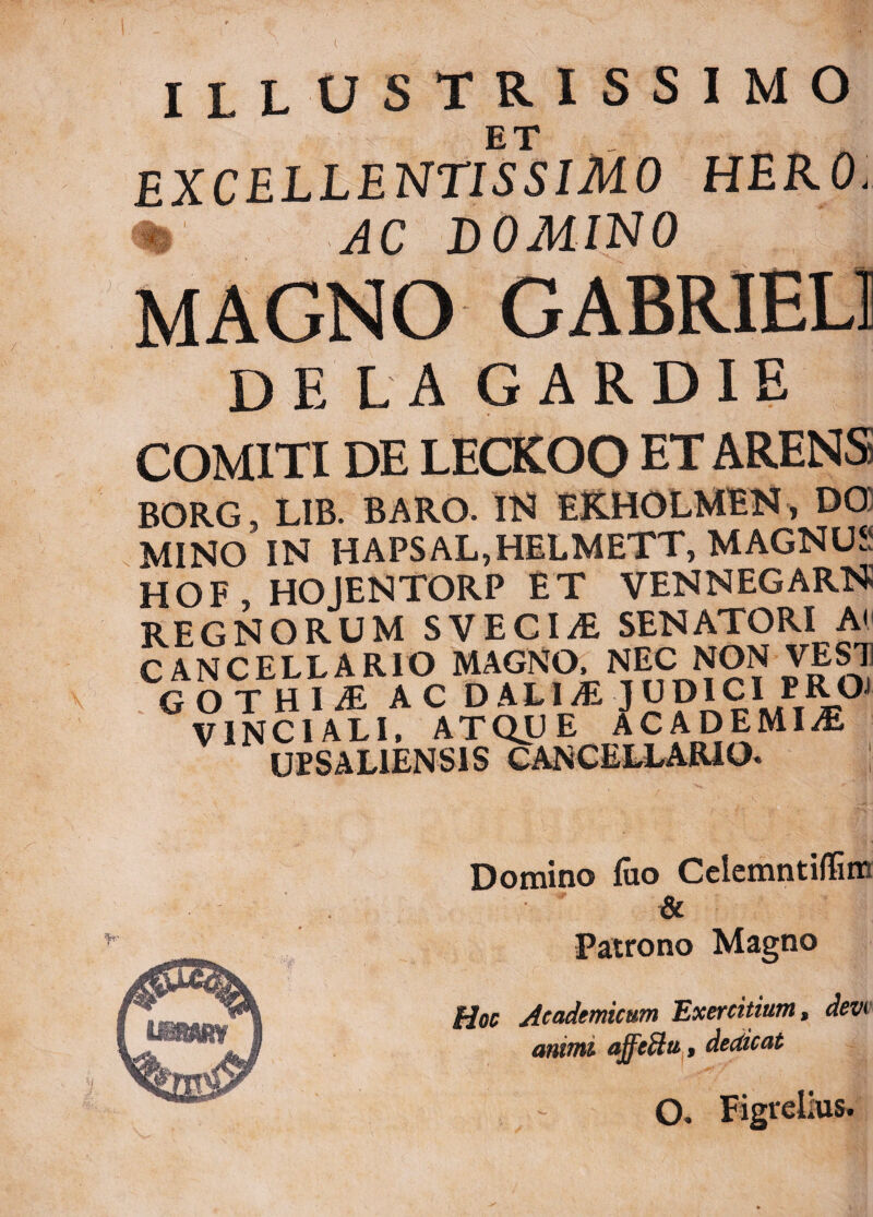 ILLUSTRISSIMO ET .. . A excellentissimo hero % AC DOMINO MAGNO GABRIEU DE L A GARDIE COMITI DE LECKOO ET ARENS BORG, LIB. BARO. IN EKHOLMEN, DG MINO IN HAPSAL,HELMETT, MAGNUS hof hojentorp et vennegarn REGNORUM SVECIiE SENATORI A( CANCELLARIO MAGNO, NEC NON VESTI GOTHIA AC DALI/EJUDICI PROJ VINCI ALI, ATQUE ACADEMIA UPSAL1ENS1S CANCELLARIO. | Domino foo Celemntiflim i& Patrono Magno Hoc Academicum Exercitium, devt animi affedtu, dedicat