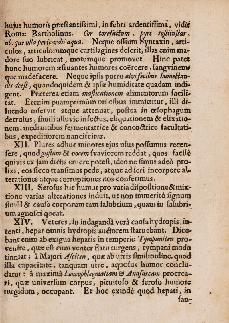 hujus humoris prseftantifsimi, in febri ardentiflima, vidie Romae Bartholinus. Cor torefaftum , pyri toJHiriftar> absque ulla pericardii aqua. Neque o Ilium Syntaxin, arti¬ culos , articuiorumque cartilagines deferit, illas enim ma¬ dore fuo lubricat, motumque promovet. Hinc patet hunc humorem aeftuantes humores coercere, fangvinem# que madefacere. Neque ipfis porro alvifecibus tbumellan- dis deeft, quandoquidem & ipfe humiditate quadam indi¬ gent. Praeterea etiam majhcationem alimentorum facili-' tat. Etenim puamprimumori cibus immittitur, illi di¬ luendo infervit atque attenuat,* poftea in oefophagum detrufus, iiinili alluvie infeftus, eliquationem & elixatio- nem,mediantibusfermentatrice& eoncodrice facultati¬ bus , expeditiorem nancifcltur* XII. Plures adhuc minores ejus ufiis poffumus reeen- fere, quodguftum & vocem fvaviorem reddat, quos facile quivis ex jam didis eruere potefh ideo ne limus aded pro¬ lixi , eos ficco tranfimus pede, atque ad feri incorpore al» terationes atque corruptiones nos conferimus. XIII. Serofus hic humor pro varia difpofitione&mix- tione varias alterationes induit, ut non immerito iignuiB fimulSt caufa corporum tamialubriura, quam in faiubri- um agnofei queat. XIV. Veteres, in indaganda vera caufa hydropis Jn- tenti, hepar omnis hydropis au dor em ftatuebant. Dice¬ bant enim ab exigua hepatis in temperie ‘Tympaniten pro¬ venire *. qux eft cum venter flatu turgens, tympani modo tinniat; a Majori Jfciten, qux ab utris iiimhtudine, quod illa capacitate, tanquam utre, aquofus humor conclu¬ datur : a maxima Leucophlegmatiam & Anafanam procrea¬ ri, qdae univerfum corpus, pituitofo & ferofo humore turgidum, occupant. Et hoc exinde quod hepati, in