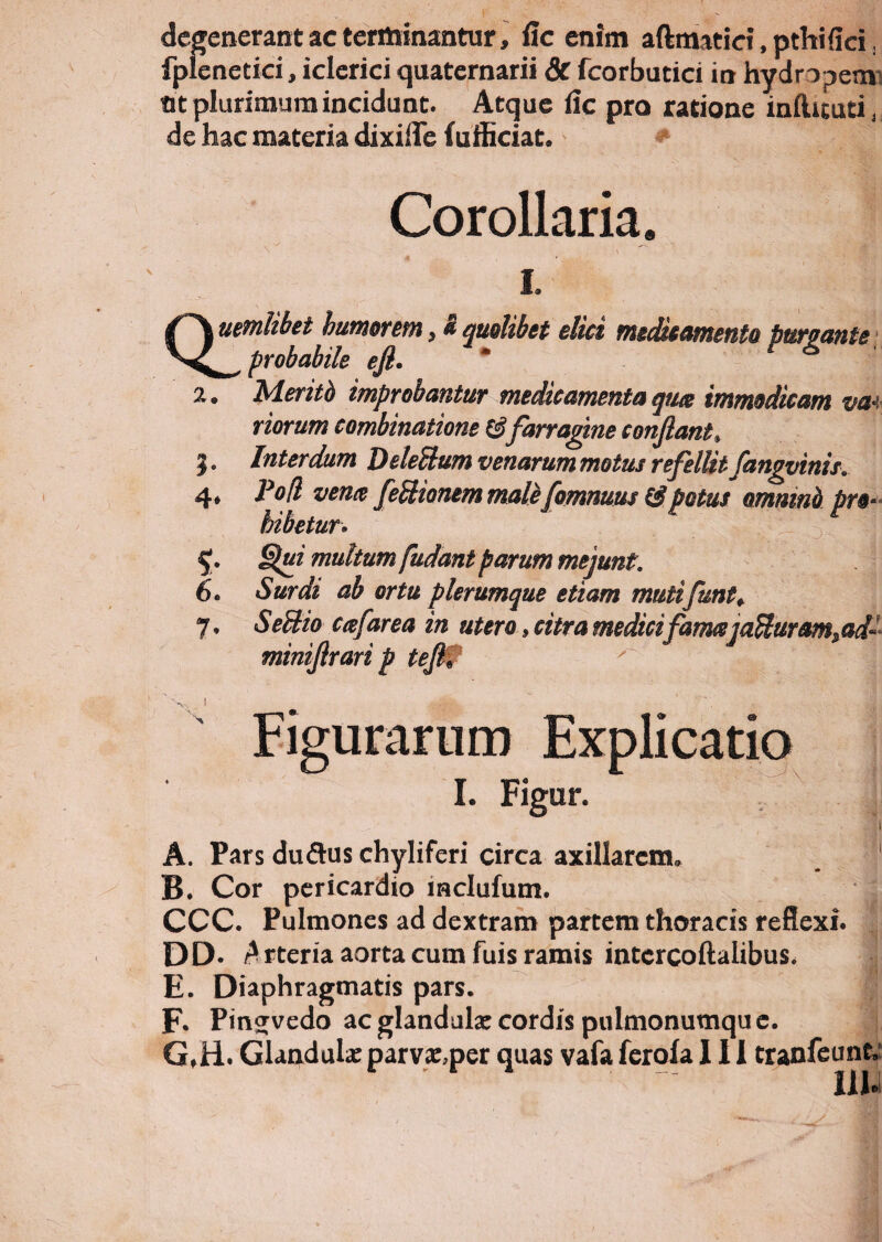 degenerant ac terminantur, lic enim aftmatiet, pthifiri. fplenetici, iclerici quaternarii 3c fcorbutici in hydropem at plurimum incidunt. Atque dic pro ratione infticuti, de hac materia dixiiTe (officiat. Corollaria. i. Q! uemlibet humorem $ & quolibet ilici medicamento puro ante probabile efi. 2. Meritb improbantur medicamenta qua immodicam va i riorum combinatione farragine conflant# 3. Interdum DeleHum venarum motus refellit fangvinis. 4* Pofl vena feUionem male[ommusCipotus omnino pro¬ hibetur* 5. Slpi multum fudant parum mejunt. 6. Surdi ab ortu plerumque etiam mutifunt♦ 0 a * /■ < » 1* * a SeUio cafarea in utero, citra medici famaja^uram,ad- minifrari p tefl. Figurarum Explicatio I. Figur. A. Pars duftus chyliferi circa axillarem. B. Cor pericardio lnclufum. CCC. Pulmones ad dextram partem thoracis reflexi. DD- A rteria aorta cum fuis ramis intercoftalibus. E. Diaphragmatis pars. F. Pinjvedo ac glandula: cordis pulmonumqu e. 'j G. H. Glandula: parva:,per quas vafa ferofa III tranfeunt. ■  IlU