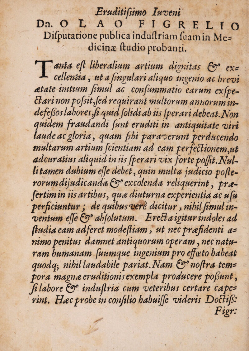 JBruditifsimo luvenl Da. O L A O F I G R E L f O Difputatione publica induftriam luam in Mc^ dicinat ftudio probanti. r I 1 anta eft liberalium artium dignitas Qr* ex? cellentia, ut ajingulari aliquo ingenio ac brevi atate initium fimul ac consummatio earum exfpe- Bari non pofsit,fed requirant multorum annorum in- defefos laboresJi quid [olidi ab iis f per ari debeat.Non quidem fraudandi funt eruditi in antiquitate viri laude ac gloria, quam fibi paraverunt perducendo multarum artium [dentiam ad eam perfeB ion em,ut adcuratius aliquid in iis fperari vix fortepojfit. Nul¬ li tamen dubium e[Je debet, quin multa judicio pofie- rorum dijudicanda^9 excolenda reliquerint, pra- fertimin iis artibus, qua diuturna experientia ac uju perficiuntur ; de quibus vere dicitur, nihil jimul in¬ ventum ejfe abfolutum. EreBa igitur indoles ad [ludia eam adferet modejliam, ut nec praefidenti a* nimo penitus damnet antiquorum operam, nec natu¬ ram humanam fuumque ingenium pro efferto habeat quodq; nihil laudabile pariat. Nam Qf noftra tem? pora magna eruditionis exempla producere pofiunt, Ji labore Sff indujlria cum veteribus certare cape* rint. Hac probe in conftlio habuijfe videris DoBifi: Figr:
