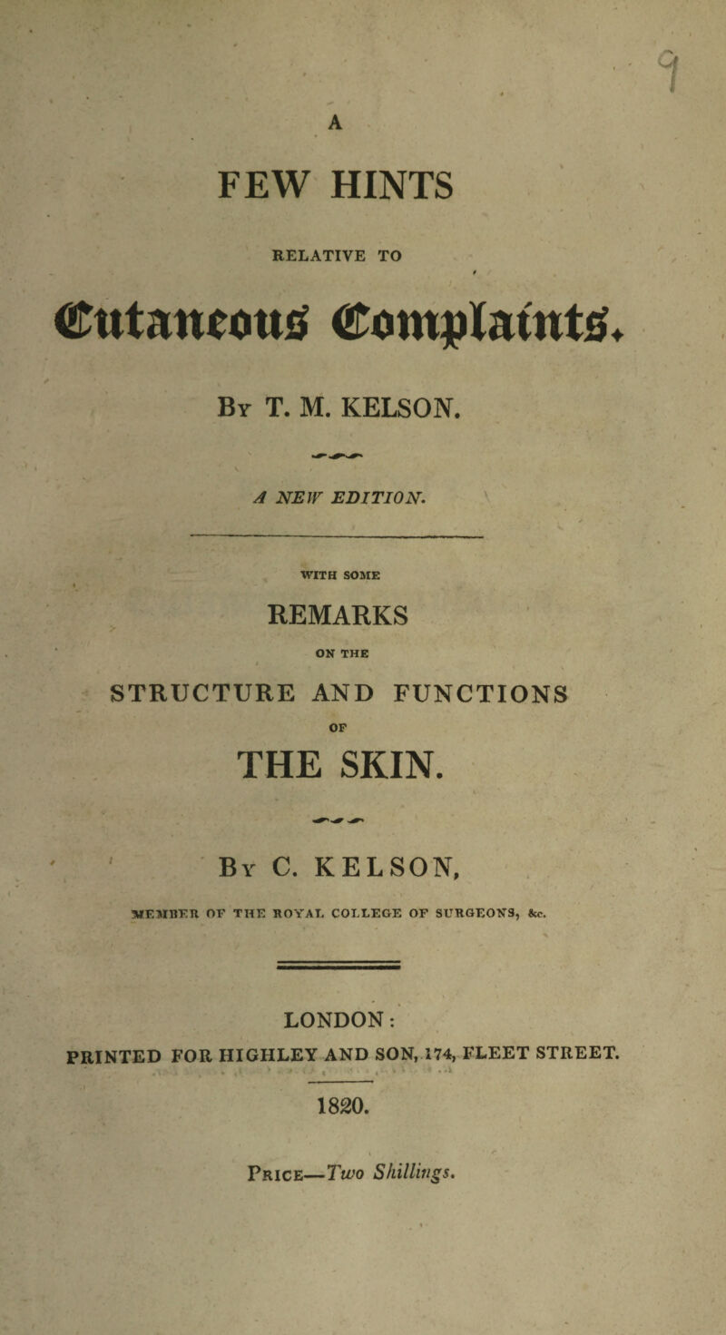 RELATIVE TO t Cutaneous Complaints. By T. M. KELSON. A NEW EDITION. WITH SOME I REMARKS ON THE f STRUCTURE AND FUNCTIONS OP THE SKIN. By C. KELSON, MEMBER OF THE ROYAL COLLEGE OF SURGEONS, LONDON: PRINTED FOR HIGHLEY AND SON, 174, FLEET STREET. • \ , ♦ . *. * * * ' % < i , 4 t . -X 1820. Price—Two Shillings.