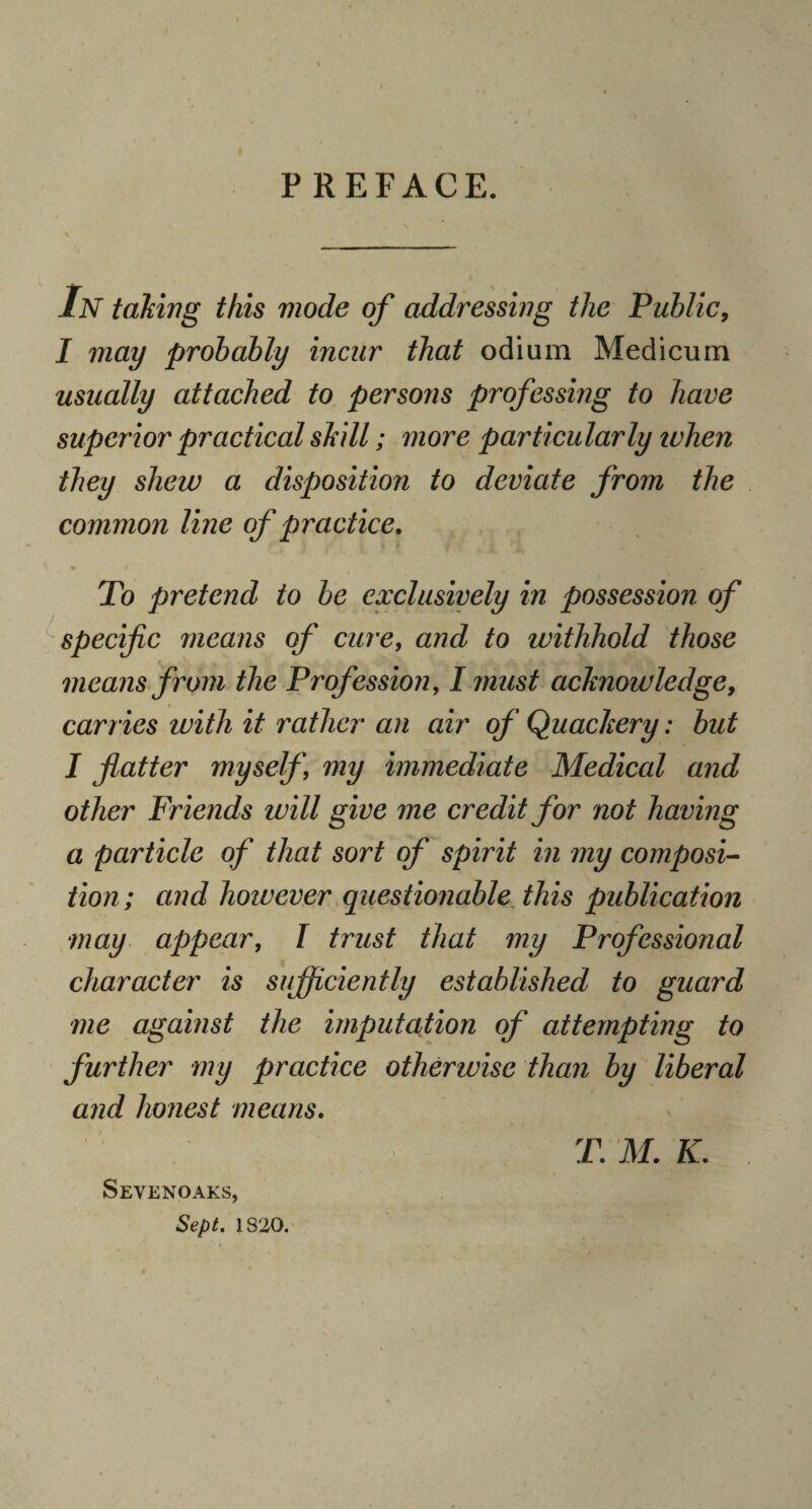 PREFACE. In taking this mode of addressing the Public, I may probably incur that odium Medicum usually attached to persons professing to have superior practical skill; more particularly when they shew a disposition to deviate from the common line of practice. To pretend to be exclusively in possession of specific means of cure, and to withhold those means from the Profession, I must acknowledge, carries with it rather an air of Quackery: but I flatter myself, my immediate Medical and other Friends will give me credit for not having a particle of that sort of spirit in my composi¬ tion; and however questionable this publication may appear, I trust that my Professional character is sufficiently established to guard me against the imputation of attempting to further my practice otherwise than by liberal and holiest means. T. M. K. Sevenoaks, Sept. 1820.