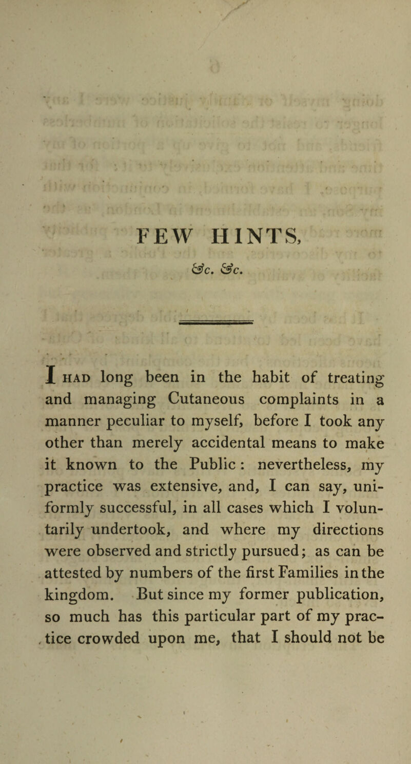 &c. &c. X had long been in the habit of treating and managing Cutaneous complaints in a manner peculiar to myself, before I took any other than merely accidental means to make it known to the Public: nevertheless, my practice was extensive, and, I can say, uni¬ formly successful, in all cases which 1 volun¬ tarily undertook, and where my directions were observed and strictly pursued; as can be attested by numbers of the first Families in the kingdom. But since my former publication, so much has this particular part of my prac- , tice crowded upon me, that I should not be