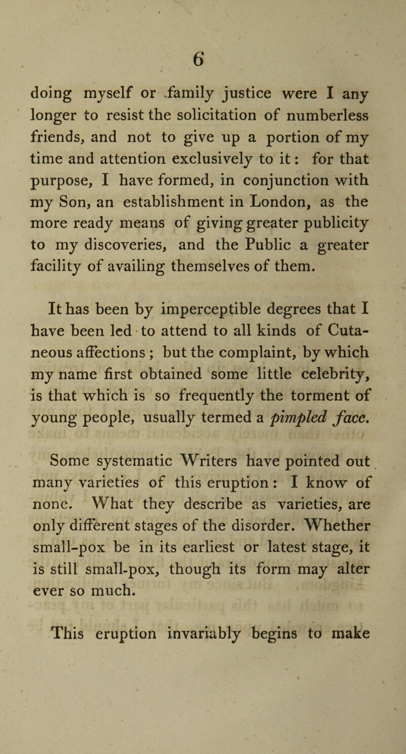 doing myself or .family justice were I any longer to resist the solicitation of numberless friends, and not to give up a portion of my time and attention exclusively to it: for that purpose, I have formed, in conjunction with my Son, an establishment in London, as the more ready means of giving greater publicity to my discoveries, and the Public a greater facility of availing themselves of them. It has been by imperceptible degrees that I have been led • to attend to all kinds of Cuta¬ neous affections ; but the complaint, by which my name first obtained some little celebrity, is that which is so frequently the torment of young people, usually termed a pimpled face. Some systematic Writers have pointed out many varieties of this eruption: I know of none. What they describe as varieties, are only different stages of the disorder. Whether small-pox be in its earliest or latest stage, it is still small-pox, though its form may alter ever so much. This eruption invariably begins to make